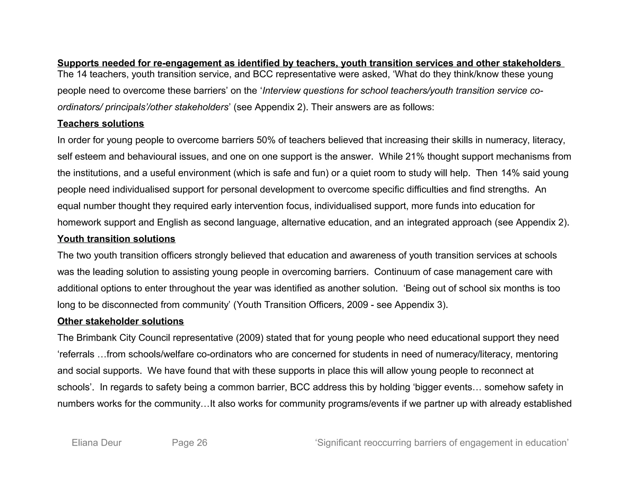 Supports needed for re-engagement as identified by teachers, youth transition services and other stakeholders
The 14 teachers, youth transition service, and BCC representative were asked, ‘What do they think/know these young
people need to overcome these barriers’ on the ‘Interview questions for school teachers/youth transition service co-
ordinators/ principals’/other stakeholders’ (see Appendix 2). Their answers are as follows:
Teachers solutions
In order for young people to overcome barriers 50% of teachers believed that increasing their skills in numeracy, literacy,
self esteem and behavioural issues, and one on one support is the answer. While 21% thought support mechanisms from
the institutions, and a useful environment (which is safe and fun) or a quiet room to study will help. Then 14% said young
people need individualised support for personal development to overcome specific difficulties and find strengths. An
equal number thought they required early intervention focus, individualised support, more funds into education for
homework support and English as second language, alternative education, and an integrated approach (see Appendix 2).
Youth transition solutions
The two youth transition officers strongly believed that education and awareness of youth transition services at schools
was the leading solution to assisting young people in overcoming barriers. Continuum of case management care with
additional options to enter throughout the year was identified as another solution. ‘Being out of school six months is too
long to be disconnected from community’ (Youth Transition Officers, 2009 - see Appendix 3).
Other stakeholder solutions
The Brimbank City Council representative (2009) stated that for young people who need educational support they need
‘referrals …from schools/welfare co-ordinators who are concerned for students in need of numeracy/literacy, mentoring
and social supports. We have found that with these supports in place this will allow young people to reconnect at
schools’. In regards to safety being a common barrier, BCC address this by holding ‘bigger events… somehow safety in
numbers works for the community…It also works for community programs/events if we partner up with already established
Eliana Deur Page 26 ‘Significant reoccurring barriers of engagement in education’
 