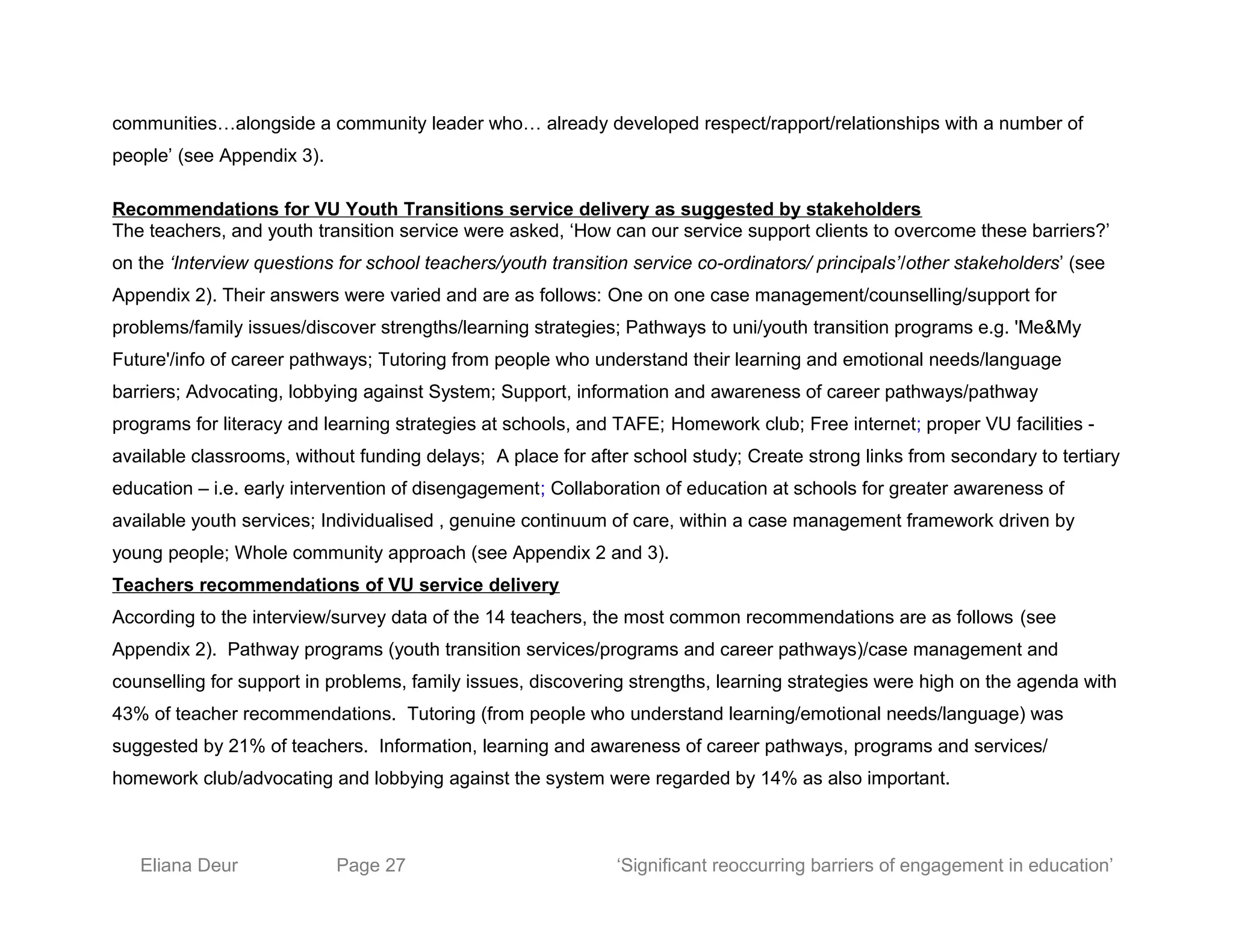 communities…alongside a community leader who… already developed respect/rapport/relationships with a number of
people’ (see Appendix 3).
Recommendations for VU Youth Transitions service delivery as suggested by stakeholders
The teachers, and youth transition service were asked, ‘How can our service support clients to overcome these barriers?’
on the ‘Interview questions for school teachers/youth transition service co-ordinators/ principals’/other stakeholders’ (see
Appendix 2). Their answers were varied and are as follows: One on one case management/counselling/support for
problems/family issues/discover strengths/learning strategies; Pathways to uni/youth transition programs e.g. 'Me&My
Future'/info of career pathways; Tutoring from people who understand their learning and emotional needs/language
barriers; Advocating, lobbying against System; Support, information and awareness of career pathways/pathway
programs for literacy and learning strategies at schools, and TAFE; Homework club; Free internet; proper VU facilities -
available classrooms, without funding delays; A place for after school study; Create strong links from secondary to tertiary
education – i.e. early intervention of disengagement; Collaboration of education at schools for greater awareness of
available youth services; Individualised , genuine continuum of care, within a case management framework driven by
young people; Whole community approach (see Appendix 2 and 3).
Teachers recommendations of VU service delivery
According to the interview/survey data of the 14 teachers, the most common recommendations are as follows (see
Appendix 2). Pathway programs (youth transition services/programs and career pathways)/case management and
counselling for support in problems, family issues, discovering strengths, learning strategies were high on the agenda with
43% of teacher recommendations. Tutoring (from people who understand learning/emotional needs/language) was
suggested by 21% of teachers. Information, learning and awareness of career pathways, programs and services/
homework club/advocating and lobbying against the system were regarded by 14% as also important.
Eliana Deur Page 27 ‘Significant reoccurring barriers of engagement in education’
 