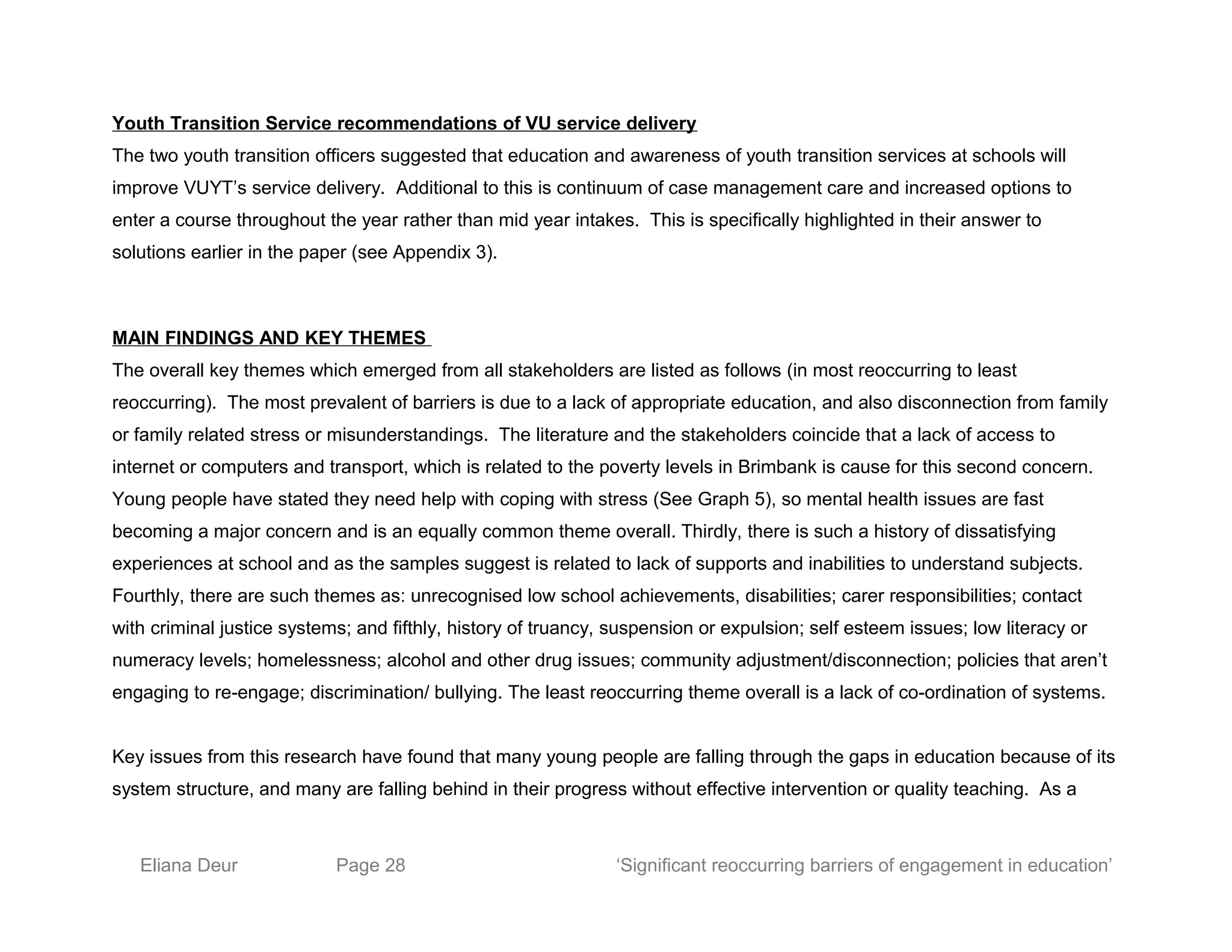 Youth Transition Service recommendations of VU service delivery
The two youth transition officers suggested that education and awareness of youth transition services at schools will
improve VUYT’s service delivery. Additional to this is continuum of case management care and increased options to
enter a course throughout the year rather than mid year intakes. This is specifically highlighted in their answer to
solutions earlier in the paper (see Appendix 3).
MAIN FINDINGS AND KEY THEMES
The overall key themes which emerged from all stakeholders are listed as follows (in most reoccurring to least
reoccurring). The most prevalent of barriers is due to a lack of appropriate education, and also disconnection from family
or family related stress or misunderstandings. The literature and the stakeholders coincide that a lack of access to
internet or computers and transport, which is related to the poverty levels in Brimbank is cause for this second concern.
Young people have stated they need help with coping with stress (See Graph 5), so mental health issues are fast
becoming a major concern and is an equally common theme overall. Thirdly, there is such a history of dissatisfying
experiences at school and as the samples suggest is related to lack of supports and inabilities to understand subjects.
Fourthly, there are such themes as: unrecognised low school achievements, disabilities; carer responsibilities; contact
with criminal justice systems; and fifthly, history of truancy, suspension or expulsion; self esteem issues; low literacy or
numeracy levels; homelessness; alcohol and other drug issues; community adjustment/disconnection; policies that aren’t
engaging to re-engage; discrimination/ bullying. The least reoccurring theme overall is a lack of co-ordination of systems.
Key issues from this research have found that many young people are falling through the gaps in education because of its
system structure, and many are falling behind in their progress without effective intervention or quality teaching. As a
Eliana Deur Page 28 ‘Significant reoccurring barriers of engagement in education’
 