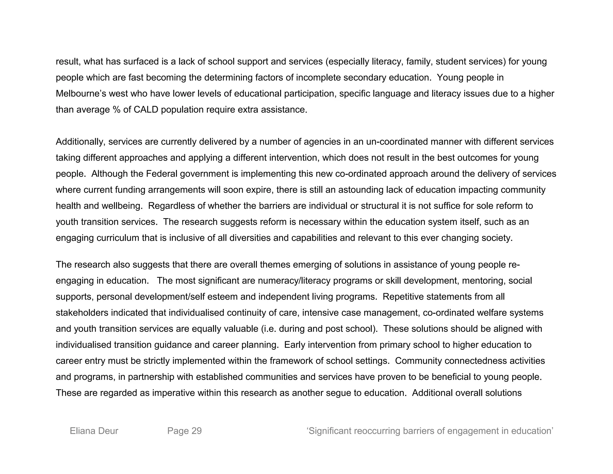 result, what has surfaced is a lack of school support and services (especially literacy, family, student services) for young
people which are fast becoming the determining factors of incomplete secondary education. Young people in
Melbourne’s west who have lower levels of educational participation, specific language and literacy issues due to a higher
than average % of CALD population require extra assistance.
Additionally, services are currently delivered by a number of agencies in an un-coordinated manner with different services
taking different approaches and applying a different intervention, which does not result in the best outcomes for young
people. Although the Federal government is implementing this new co-ordinated approach around the delivery of services
where current funding arrangements will soon expire, there is still an astounding lack of education impacting community
health and wellbeing. Regardless of whether the barriers are individual or structural it is not suffice for sole reform to
youth transition services. The research suggests reform is necessary within the education system itself, such as an
engaging curriculum that is inclusive of all diversities and capabilities and relevant to this ever changing society.
The research also suggests that there are overall themes emerging of solutions in assistance of young people re-
engaging in education. The most significant are numeracy/literacy programs or skill development, mentoring, social
supports, personal development/self esteem and independent living programs. Repetitive statements from all
stakeholders indicated that individualised continuity of care, intensive case management, co-ordinated welfare systems
and youth transition services are equally valuable (i.e. during and post school). These solutions should be aligned with
individualised transition guidance and career planning. Early intervention from primary school to higher education to
career entry must be strictly implemented within the framework of school settings. Community connectedness activities
and programs, in partnership with established communities and services have proven to be beneficial to young people.
These are regarded as imperative within this research as another segue to education. Additional overall solutions
Eliana Deur Page 29 ‘Significant reoccurring barriers of engagement in education’
 