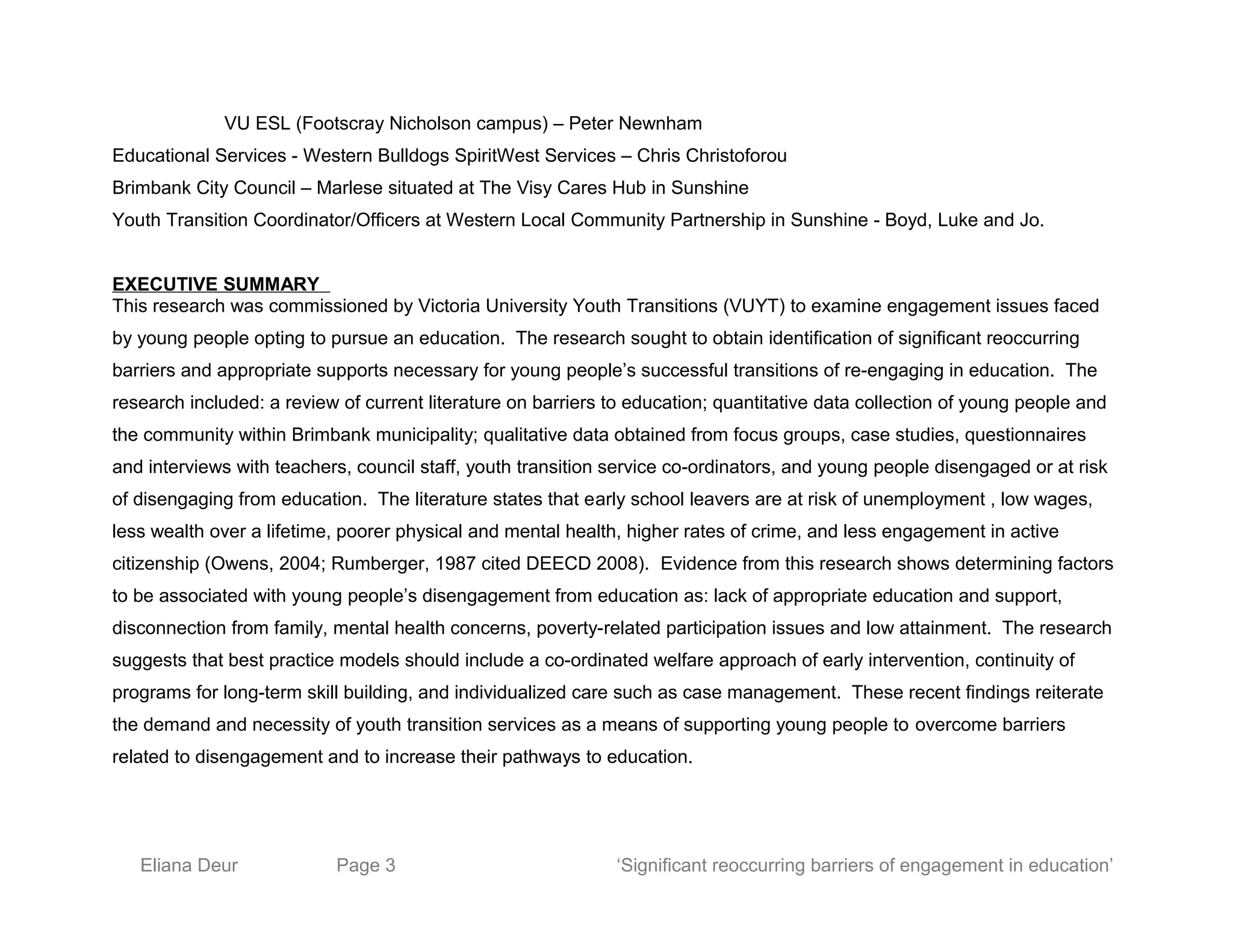 VU ESL (Footscray Nicholson campus) – Peter Newnham
Educational Services - Western Bulldogs SpiritWest Services – Chris Christoforou
Brimbank City Council – Marlese situated at The Visy Cares Hub in Sunshine
Youth Transition Coordinator/Officers at Western Local Community Partnership in Sunshine - Boyd, Luke and Jo.
EXECUTIVE SUMMARY
This research was commissioned by Victoria University Youth Transitions (VUYT) to examine engagement issues faced
by young people opting to pursue an education. The research sought to obtain identification of significant reoccurring
barriers and appropriate supports necessary for young people’s successful transitions of re-engaging in education. The
research included: a review of current literature on barriers to education; quantitative data collection of young people and
the community within Brimbank municipality; qualitative data obtained from focus groups, case studies, questionnaires
and interviews with teachers, council staff, youth transition service co-ordinators, and young people disengaged or at risk
of disengaging from education. The literature states that early school leavers are at risk of unemployment , low wages,
less wealth over a lifetime, poorer physical and mental health, higher rates of crime, and less engagement in active
citizenship (Owens, 2004; Rumberger, 1987 cited DEECD 2008). Evidence from this research shows determining factors
to be associated with young people’s disengagement from education as: lack of appropriate education and support,
disconnection from family, mental health concerns, poverty-related participation issues and low attainment. The research
suggests that best practice models should include a co-ordinated welfare approach of early intervention, continuity of
programs for long-term skill building, and individualized care such as case management. These recent findings reiterate
the demand and necessity of youth transition services as a means of supporting young people to overcome barriers
related to disengagement and to increase their pathways to education.
Eliana Deur Page 3 ‘Significant reoccurring barriers of engagement in education’
 