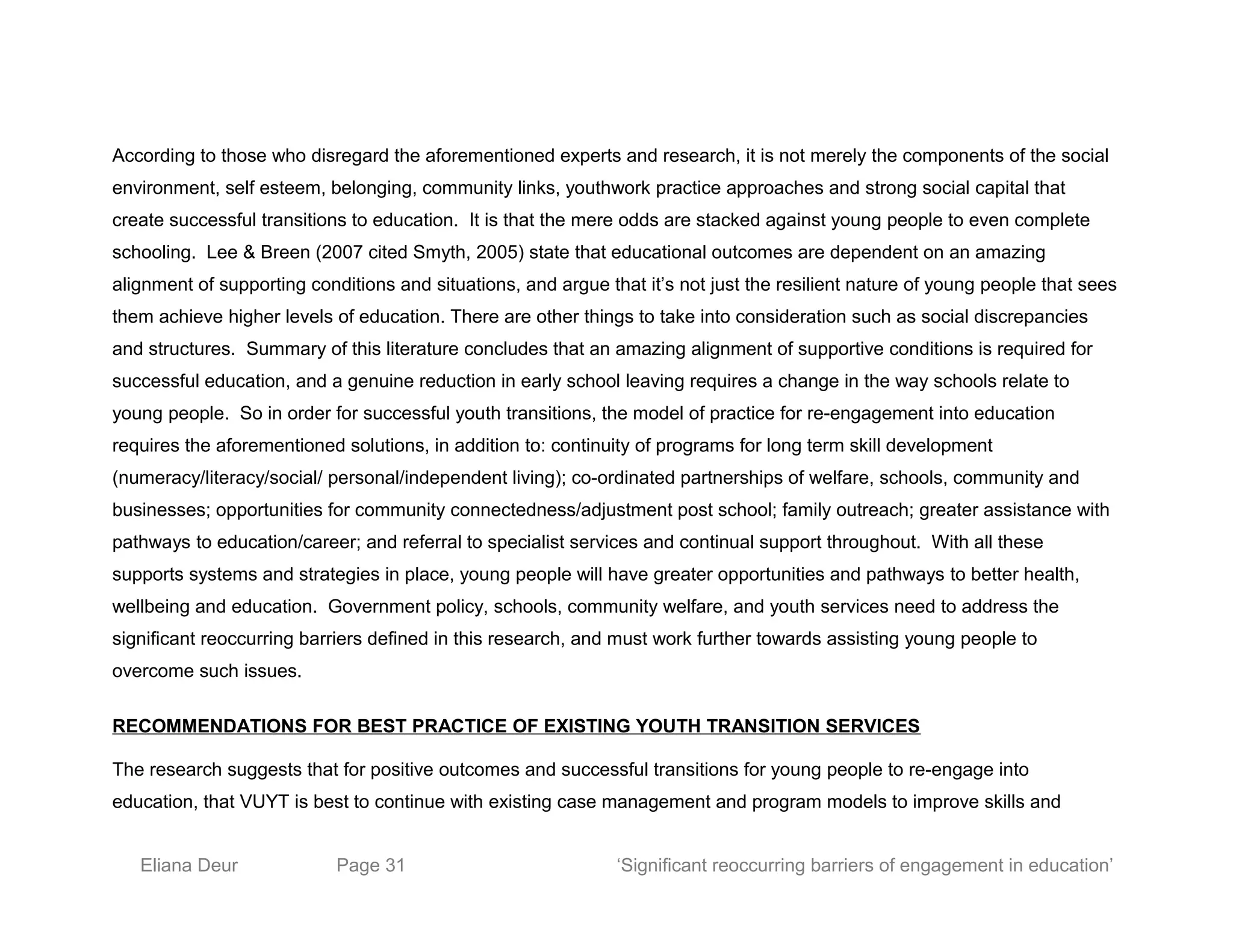 According to those who disregard the aforementioned experts and research, it is not merely the components of the social
environment, self esteem, belonging, community links, youthwork practice approaches and strong social capital that
create successful transitions to education. It is that the mere odds are stacked against young people to even complete
schooling. Lee & Breen (2007 cited Smyth, 2005) state that educational outcomes are dependent on an amazing
alignment of supporting conditions and situations, and argue that it’s not just the resilient nature of young people that sees
them achieve higher levels of education. There are other things to take into consideration such as social discrepancies
and structures. Summary of this literature concludes that an amazing alignment of supportive conditions is required for
successful education, and a genuine reduction in early school leaving requires a change in the way schools relate to
young people. So in order for successful youth transitions, the model of practice for re-engagement into education
requires the aforementioned solutions, in addition to: continuity of programs for long term skill development
(numeracy/literacy/social/ personal/independent living); co-ordinated partnerships of welfare, schools, community and
businesses; opportunities for community connectedness/adjustment post school; family outreach; greater assistance with
pathways to education/career; and referral to specialist services and continual support throughout. With all these
supports systems and strategies in place, young people will have greater opportunities and pathways to better health,
wellbeing and education. Government policy, schools, community welfare, and youth services need to address the
significant reoccurring barriers defined in this research, and must work further towards assisting young people to
overcome such issues.
RECOMMENDATIONS FOR BEST PRACTICE OF EXISTING YOUTH TRANSITION SERVICES
The research suggests that for positive outcomes and successful transitions for young people to re-engage into
education, that VUYT is best to continue with existing case management and program models to improve skills and
Eliana Deur Page 31 ‘Significant reoccurring barriers of engagement in education’
 