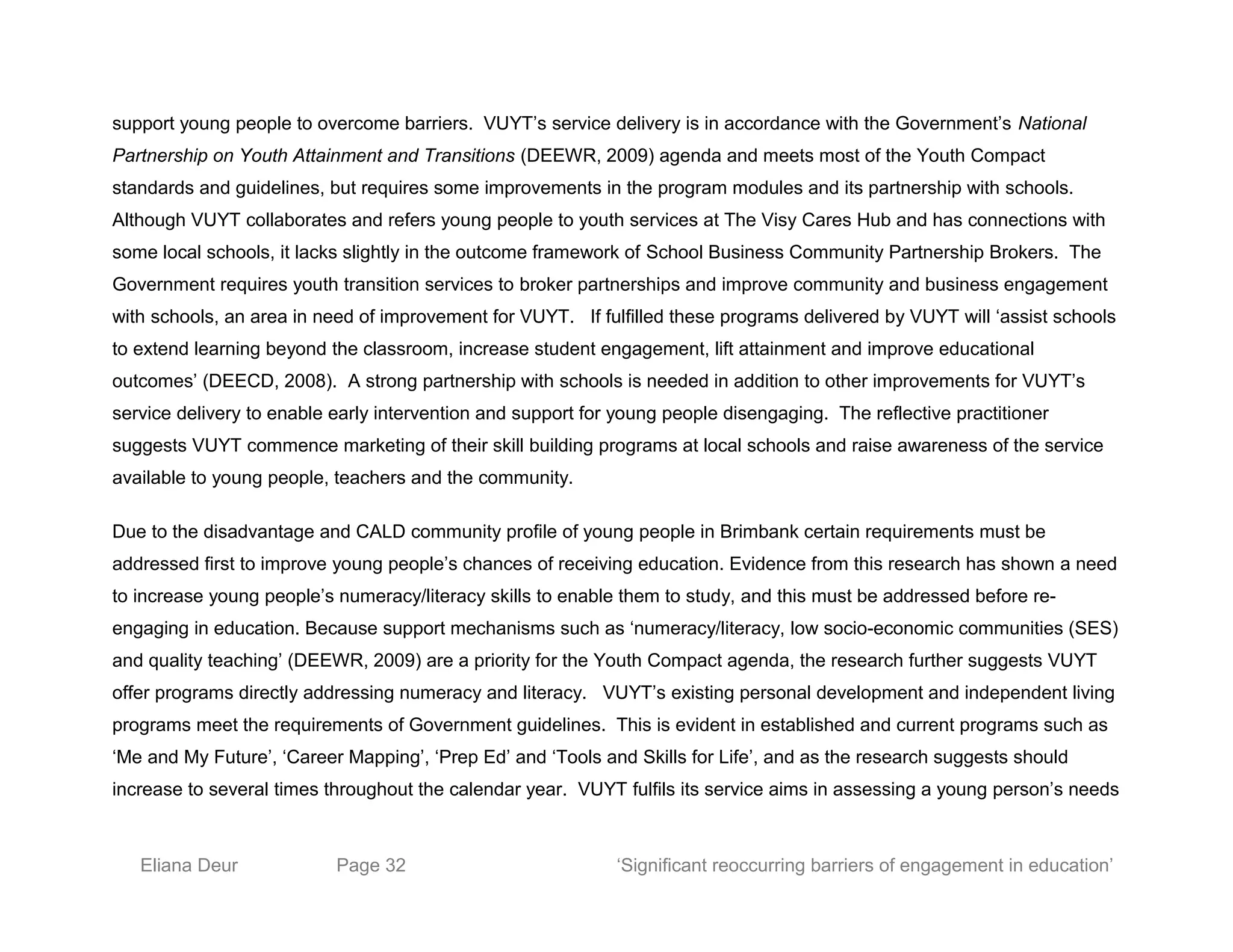 support young people to overcome barriers. VUYT’s service delivery is in accordance with the Government’s National
Partnership on Youth Attainment and Transitions (DEEWR, 2009) agenda and meets most of the Youth Compact
standards and guidelines, but requires some improvements in the program modules and its partnership with schools.
Although VUYT collaborates and refers young people to youth services at The Visy Cares Hub and has connections with
some local schools, it lacks slightly in the outcome framework of School Business Community Partnership Brokers. The
Government requires youth transition services to broker partnerships and improve community and business engagement
with schools, an area in need of improvement for VUYT. If fulfilled these programs delivered by VUYT will ‘assist schools
to extend learning beyond the classroom, increase student engagement, lift attainment and improve educational
outcomes’ (DEECD, 2008). A strong partnership with schools is needed in addition to other improvements for VUYT’s
service delivery to enable early intervention and support for young people disengaging. The reflective practitioner
suggests VUYT commence marketing of their skill building programs at local schools and raise awareness of the service
available to young people, teachers and the community.
Due to the disadvantage and CALD community profile of young people in Brimbank certain requirements must be
addressed first to improve young people’s chances of receiving education. Evidence from this research has shown a need
to increase young people’s numeracy/literacy skills to enable them to study, and this must be addressed before re-
engaging in education. Because support mechanisms such as ‘numeracy/literacy, low socio-economic communities (SES)
and quality teaching’ (DEEWR, 2009) are a priority for the Youth Compact agenda, the research further suggests VUYT
offer programs directly addressing numeracy and literacy. VUYT’s existing personal development and independent living
programs meet the requirements of Government guidelines. This is evident in established and current programs such as
‘Me and My Future’, ‘Career Mapping’, ‘Prep Ed’ and ‘Tools and Skills for Life’, and as the research suggests should
increase to several times throughout the calendar year. VUYT fulfils its service aims in assessing a young person’s needs
Eliana Deur Page 32 ‘Significant reoccurring barriers of engagement in education’
 