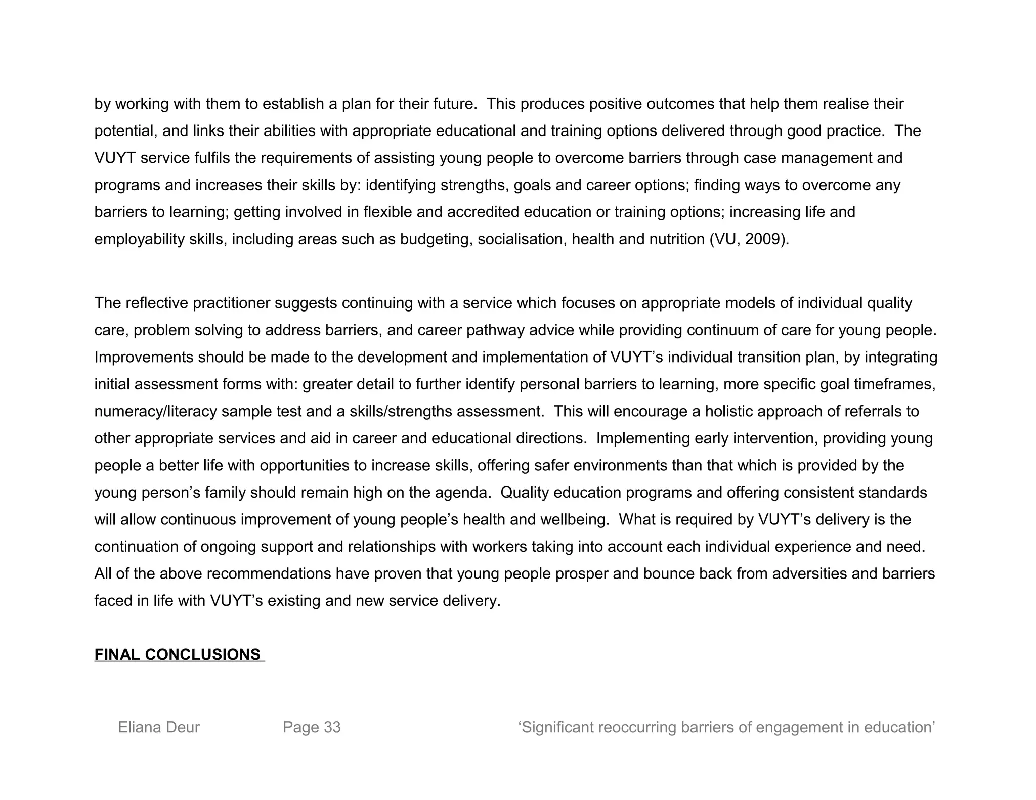 by working with them to establish a plan for their future. This produces positive outcomes that help them realise their
potential, and links their abilities with appropriate educational and training options delivered through good practice. The
VUYT service fulfils the requirements of assisting young people to overcome barriers through case management and
programs and increases their skills by: identifying strengths, goals and career options; finding ways to overcome any
barriers to learning; getting involved in flexible and accredited education or training options; increasing life and
employability skills, including areas such as budgeting, socialisation, health and nutrition (VU, 2009).
The reflective practitioner suggests continuing with a service which focuses on appropriate models of individual quality
care, problem solving to address barriers, and career pathway advice while providing continuum of care for young people.
Improvements should be made to the development and implementation of VUYT’s individual transition plan, by integrating
initial assessment forms with: greater detail to further identify personal barriers to learning, more specific goal timeframes,
numeracy/literacy sample test and a skills/strengths assessment. This will encourage a holistic approach of referrals to
other appropriate services and aid in career and educational directions. Implementing early intervention, providing young
people a better life with opportunities to increase skills, offering safer environments than that which is provided by the
young person’s family should remain high on the agenda. Quality education programs and offering consistent standards
will allow continuous improvement of young people’s health and wellbeing. What is required by VUYT’s delivery is the
continuation of ongoing support and relationships with workers taking into account each individual experience and need.
All of the above recommendations have proven that young people prosper and bounce back from adversities and barriers
faced in life with VUYT’s existing and new service delivery.
FINAL CONCLUSIONS
Eliana Deur Page 33 ‘Significant reoccurring barriers of engagement in education’
 