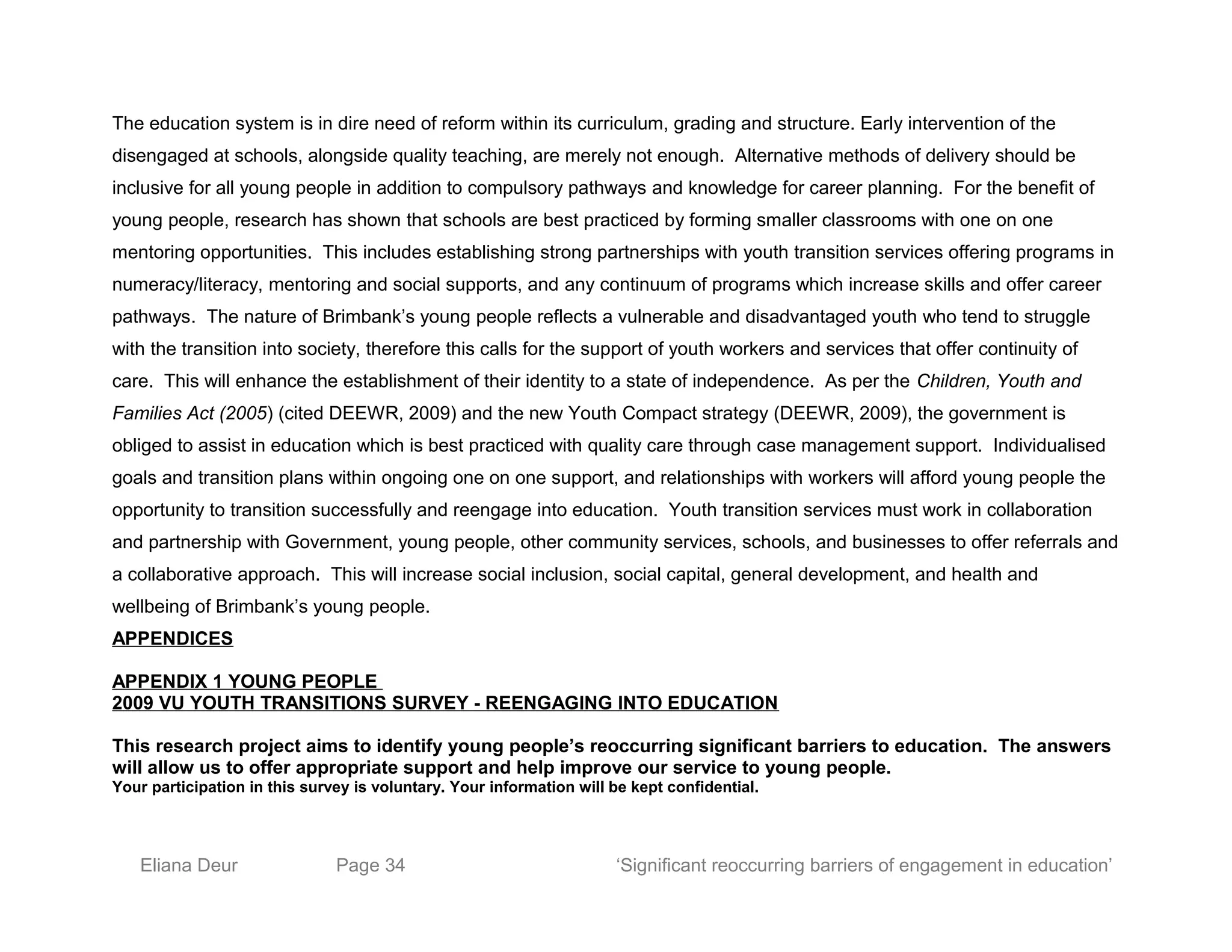 The education system is in dire need of reform within its curriculum, grading and structure. Early intervention of the
disengaged at schools, alongside quality teaching, are merely not enough. Alternative methods of delivery should be
inclusive for all young people in addition to compulsory pathways and knowledge for career planning. For the benefit of
young people, research has shown that schools are best practiced by forming smaller classrooms with one on one
mentoring opportunities. This includes establishing strong partnerships with youth transition services offering programs in
numeracy/literacy, mentoring and social supports, and any continuum of programs which increase skills and offer career
pathways. The nature of Brimbank’s young people reflects a vulnerable and disadvantaged youth who tend to struggle
with the transition into society, therefore this calls for the support of youth workers and services that offer continuity of
care. This will enhance the establishment of their identity to a state of independence. As per the Children, Youth and
Families Act (2005) (cited DEEWR, 2009) and the new Youth Compact strategy (DEEWR, 2009), the government is
obliged to assist in education which is best practiced with quality care through case management support. Individualised
goals and transition plans within ongoing one on one support, and relationships with workers will afford young people the
opportunity to transition successfully and reengage into education. Youth transition services must work in collaboration
and partnership with Government, young people, other community services, schools, and businesses to offer referrals and
a collaborative approach. This will increase social inclusion, social capital, general development, and health and
wellbeing of Brimbank’s young people.
APPENDICES
APPENDIX 1 YOUNG PEOPLE
2009 VU YOUTH TRANSITIONS SURVEY - REENGAGING INTO EDUCATION
This research project aims to identify young people’s reoccurring significant barriers to education. The answers
will allow us to offer appropriate support and help improve our service to young people.
Your participation in this survey is voluntary. Your information will be kept confidential.
Eliana Deur Page 34 ‘Significant reoccurring barriers of engagement in education’
 