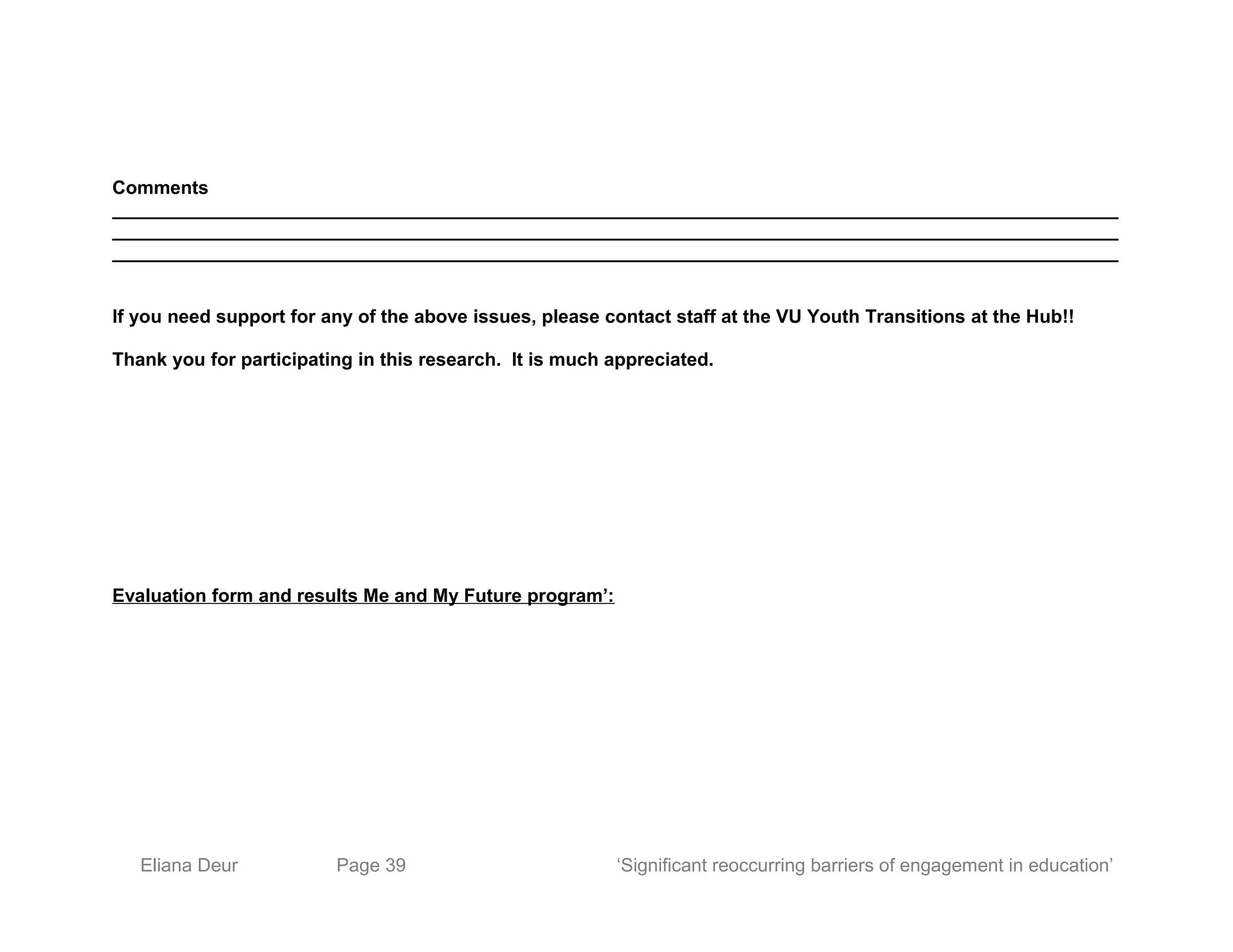 Comments
_________________________________________________________________________________________________
_________________________________________________________________________________________________
_________________________________________________________________________________________________
If you need support for any of the above issues, please contact staff at the VU Youth Transitions at the Hub!!
Thank you for participating in this research. It is much appreciated.
Evaluation form and results Me and My Future program’:
Eliana Deur Page 39 ‘Significant reoccurring barriers of engagement in education’
 