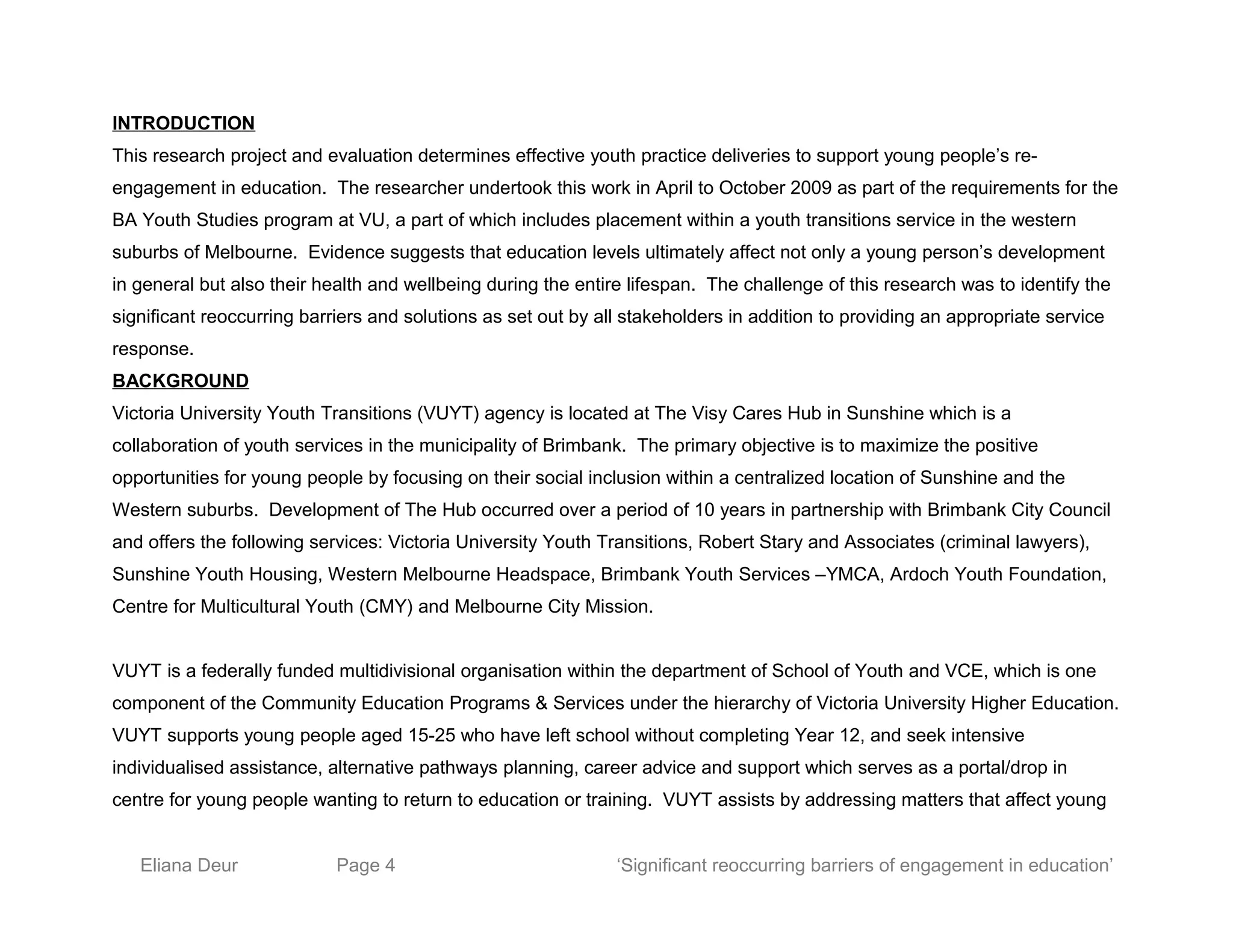 INTRODUCTION
This research project and evaluation determines effective youth practice deliveries to support young people’s re-
engagement in education. The researcher undertook this work in April to October 2009 as part of the requirements for the
BA Youth Studies program at VU, a part of which includes placement within a youth transitions service in the western
suburbs of Melbourne. Evidence suggests that education levels ultimately affect not only a young person’s development
in general but also their health and wellbeing during the entire lifespan. The challenge of this research was to identify the
significant reoccurring barriers and solutions as set out by all stakeholders in addition to providing an appropriate service
response.
BACKGROUND
Victoria University Youth Transitions (VUYT) agency is located at The Visy Cares Hub in Sunshine which is a
collaboration of youth services in the municipality of Brimbank. The primary objective is to maximize the positive
opportunities for young people by focusing on their social inclusion within a centralized location of Sunshine and the
Western suburbs. Development of The Hub occurred over a period of 10 years in partnership with Brimbank City Council
and offers the following services: Victoria University Youth Transitions, Robert Stary and Associates (criminal lawyers),
Sunshine Youth Housing, Western Melbourne Headspace, Brimbank Youth Services –YMCA, Ardoch Youth Foundation,
Centre for Multicultural Youth (CMY) and Melbourne City Mission.
VUYT is a federally funded multidivisional organisation within the department of School of Youth and VCE, which is one
component of the Community Education Programs & Services under the hierarchy of Victoria University Higher Education.
VUYT supports young people aged 15-25 who have left school without completing Year 12, and seek intensive
individualised assistance, alternative pathways planning, career advice and support which serves as a portal/drop in
centre for young people wanting to return to education or training. VUYT assists by addressing matters that affect young
Eliana Deur Page 4 ‘Significant reoccurring barriers of engagement in education’
 