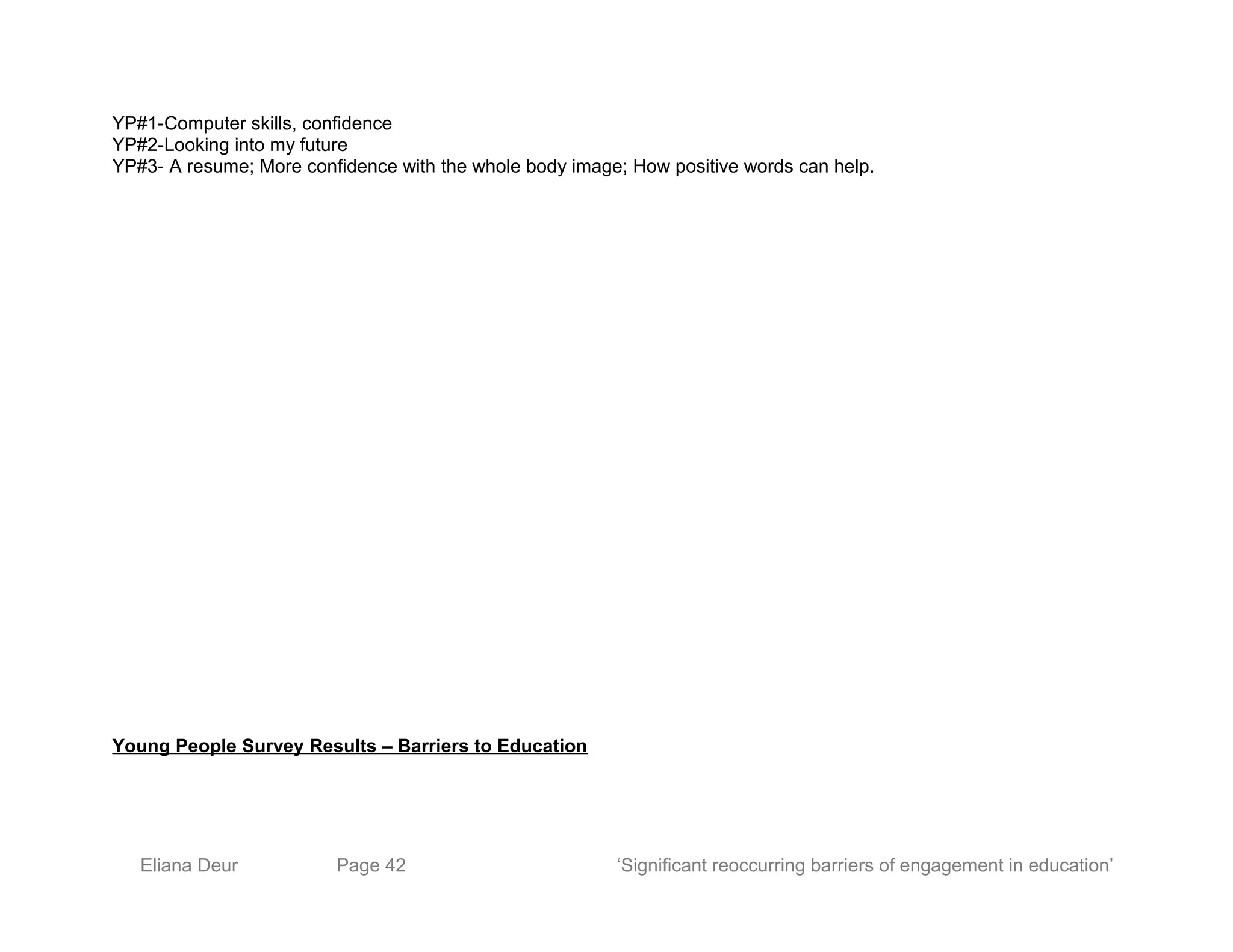 YP#1-Computer skills, confidence
YP#2-Looking into my future
YP#3- A resume; More confidence with the whole body image; How positive words can help.
Young People Survey Results – Barriers to Education
Eliana Deur Page 42 ‘Significant reoccurring barriers of engagement in education’
 