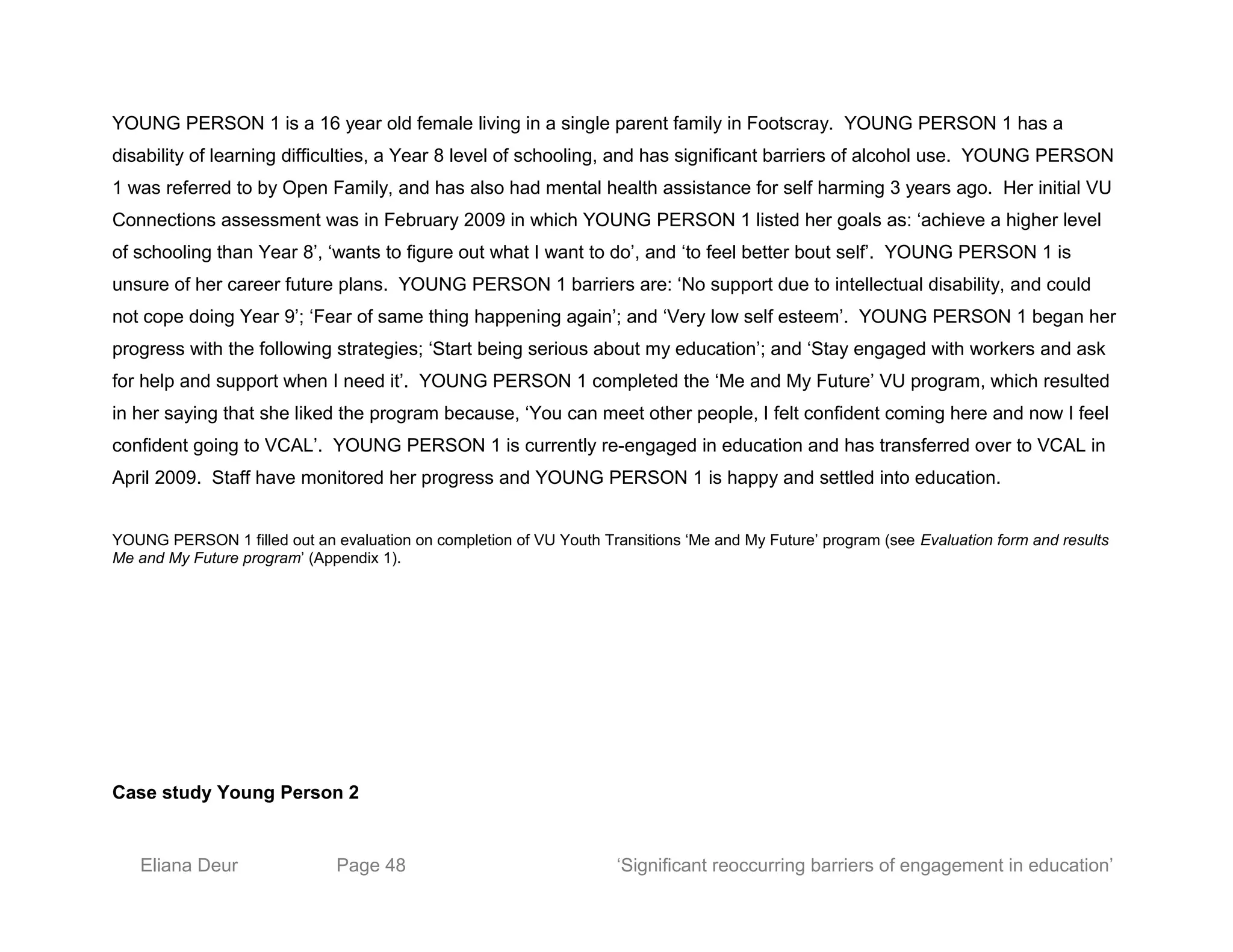 YOUNG PERSON 1 is a 16 year old female living in a single parent family in Footscray. YOUNG PERSON 1 has a
disability of learning difficulties, a Year 8 level of schooling, and has significant barriers of alcohol use. YOUNG PERSON
1 was referred to by Open Family, and has also had mental health assistance for self harming 3 years ago. Her initial VU
Connections assessment was in February 2009 in which YOUNG PERSON 1 listed her goals as: ‘achieve a higher level
of schooling than Year 8’, ‘wants to figure out what I want to do’, and ‘to feel better bout self’. YOUNG PERSON 1 is
unsure of her career future plans. YOUNG PERSON 1 barriers are: ‘No support due to intellectual disability, and could
not cope doing Year 9’; ‘Fear of same thing happening again’; and ‘Very low self esteem’. YOUNG PERSON 1 began her
progress with the following strategies; ‘Start being serious about my education’; and ‘Stay engaged with workers and ask
for help and support when I need it’. YOUNG PERSON 1 completed the ‘Me and My Future’ VU program, which resulted
in her saying that she liked the program because, ‘You can meet other people, I felt confident coming here and now I feel
confident going to VCAL’. YOUNG PERSON 1 is currently re-engaged in education and has transferred over to VCAL in
April 2009. Staff have monitored her progress and YOUNG PERSON 1 is happy and settled into education.
YOUNG PERSON 1 filled out an evaluation on completion of VU Youth Transitions ‘Me and My Future’ program (see Evaluation form and results
Me and My Future program’ (Appendix 1).
Case study Young Person 2
Eliana Deur Page 48 ‘Significant reoccurring barriers of engagement in education’
 