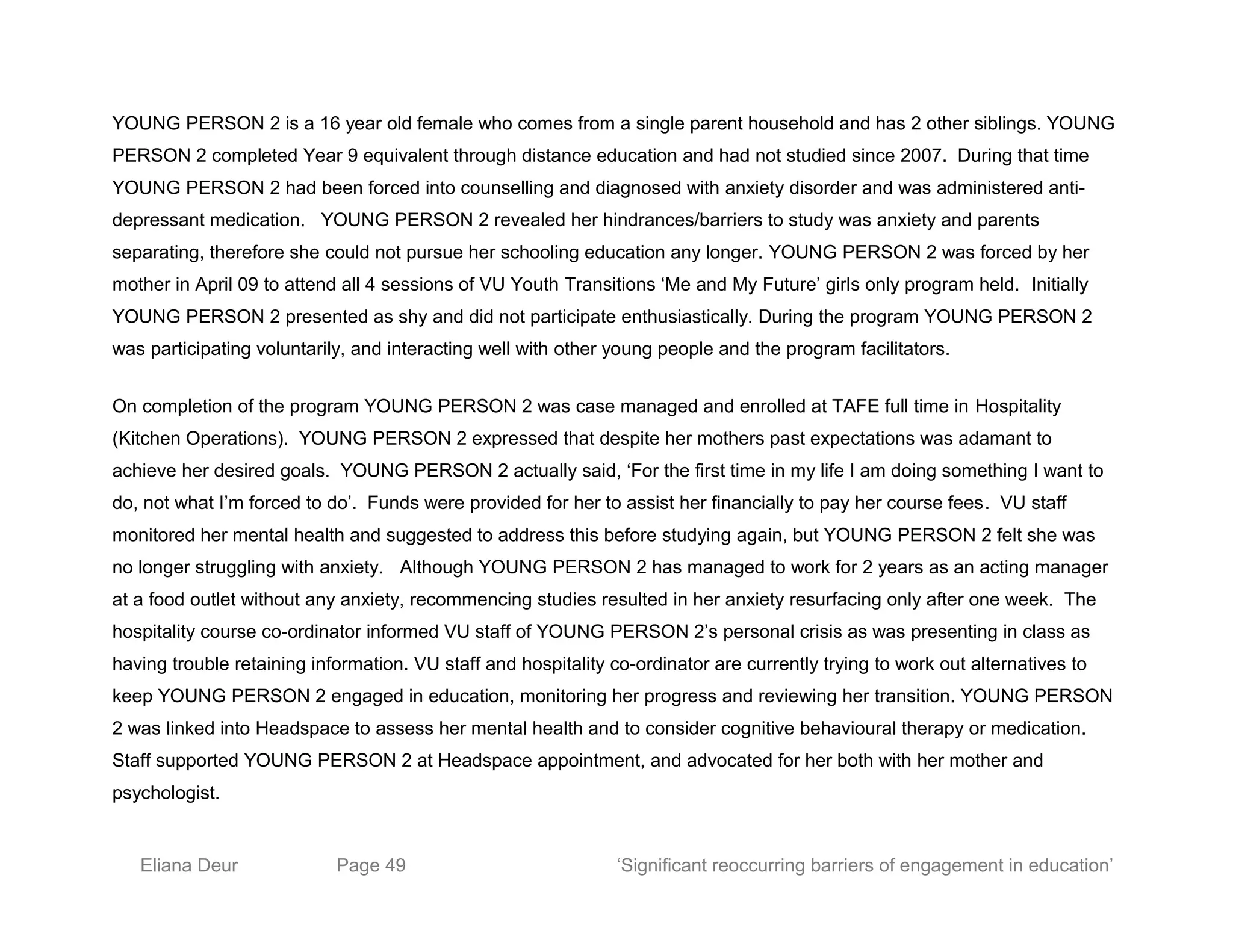 YOUNG PERSON 2 is a 16 year old female who comes from a single parent household and has 2 other siblings. YOUNG
PERSON 2 completed Year 9 equivalent through distance education and had not studied since 2007. During that time
YOUNG PERSON 2 had been forced into counselling and diagnosed with anxiety disorder and was administered anti-
depressant medication. YOUNG PERSON 2 revealed her hindrances/barriers to study was anxiety and parents
separating, therefore she could not pursue her schooling education any longer. YOUNG PERSON 2 was forced by her
mother in April 09 to attend all 4 sessions of VU Youth Transitions ‘Me and My Future’ girls only program held. Initially
YOUNG PERSON 2 presented as shy and did not participate enthusiastically. During the program YOUNG PERSON 2
was participating voluntarily, and interacting well with other young people and the program facilitators.
On completion of the program YOUNG PERSON 2 was case managed and enrolled at TAFE full time in Hospitality
(Kitchen Operations). YOUNG PERSON 2 expressed that despite her mothers past expectations was adamant to
achieve her desired goals. YOUNG PERSON 2 actually said, ‘For the first time in my life I am doing something I want to
do, not what I’m forced to do’. Funds were provided for her to assist her financially to pay her course fees. VU staff
monitored her mental health and suggested to address this before studying again, but YOUNG PERSON 2 felt she was
no longer struggling with anxiety. Although YOUNG PERSON 2 has managed to work for 2 years as an acting manager
at a food outlet without any anxiety, recommencing studies resulted in her anxiety resurfacing only after one week. The
hospitality course co-ordinator informed VU staff of YOUNG PERSON 2’s personal crisis as was presenting in class as
having trouble retaining information. VU staff and hospitality co-ordinator are currently trying to work out alternatives to
keep YOUNG PERSON 2 engaged in education, monitoring her progress and reviewing her transition. YOUNG PERSON
2 was linked into Headspace to assess her mental health and to consider cognitive behavioural therapy or medication.
Staff supported YOUNG PERSON 2 at Headspace appointment, and advocated for her both with her mother and
psychologist.
Eliana Deur Page 49 ‘Significant reoccurring barriers of engagement in education’
 