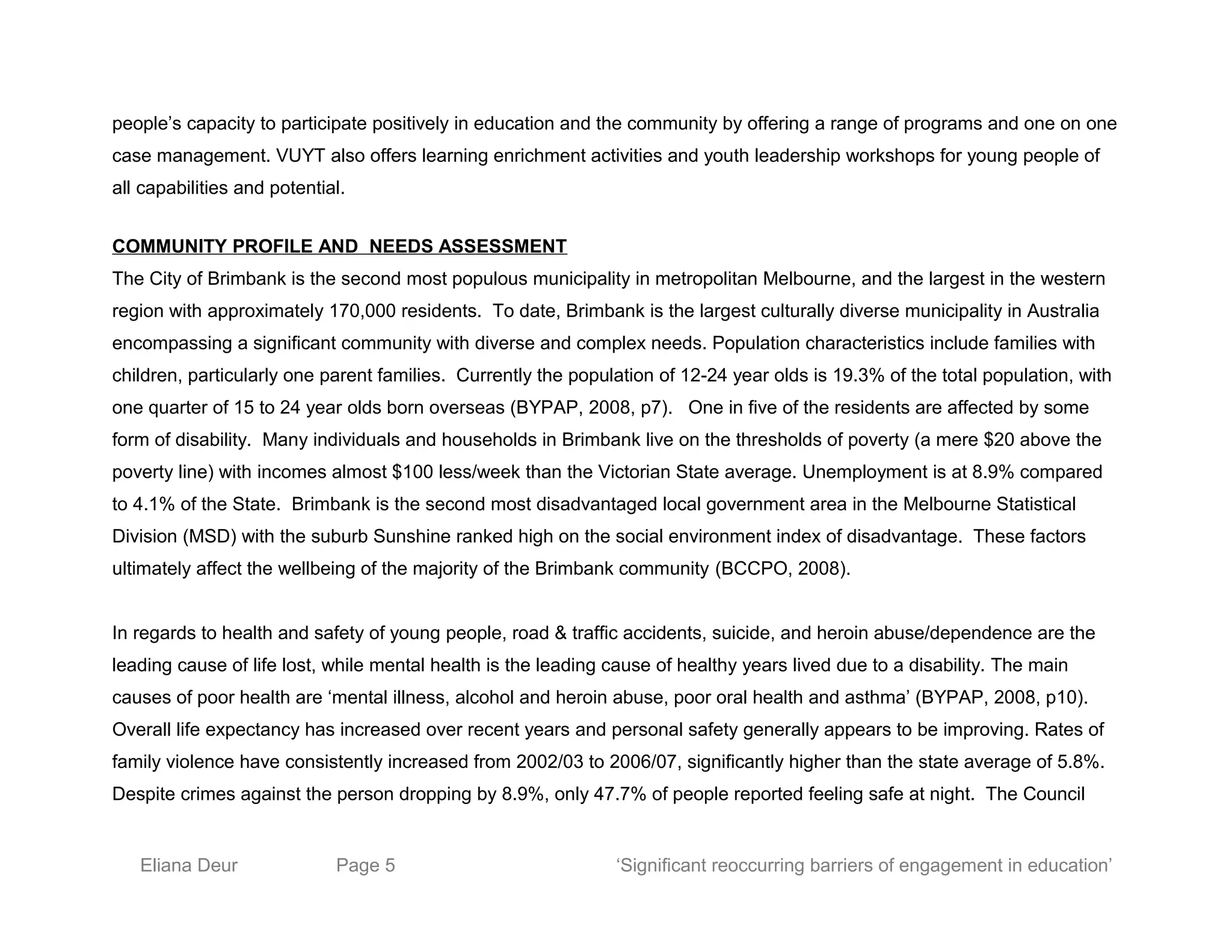 people’s capacity to participate positively in education and the community by offering a range of programs and one on one
case management. VUYT also offers learning enrichment activities and youth leadership workshops for young people of
all capabilities and potential.
COMMUNITY PROFILE AND NEEDS ASSESSMENT
The City of Brimbank is the second most populous municipality in metropolitan Melbourne, and the largest in the western
region with approximately 170,000 residents. To date, Brimbank is the largest culturally diverse municipality in Australia
encompassing a significant community with diverse and complex needs. Population characteristics include families with
children, particularly one parent families. Currently the population of 12-24 year olds is 19.3% of the total population, with
one quarter of 15 to 24 year olds born overseas (BYPAP, 2008, p7). One in five of the residents are affected by some
form of disability. Many individuals and households in Brimbank live on the thresholds of poverty (a mere $20 above the
poverty line) with incomes almost $100 less/week than the Victorian State average. Unemployment is at 8.9% compared
to 4.1% of the State. Brimbank is the second most disadvantaged local government area in the Melbourne Statistical
Division (MSD) with the suburb Sunshine ranked high on the social environment index of disadvantage. These factors
ultimately affect the wellbeing of the majority of the Brimbank community (BCCPO, 2008).
In regards to health and safety of young people, road & traffic accidents, suicide, and heroin abuse/dependence are the
leading cause of life lost, while mental health is the leading cause of healthy years lived due to a disability. The main
causes of poor health are ‘mental illness, alcohol and heroin abuse, poor oral health and asthma’ (BYPAP, 2008, p10).
Overall life expectancy has increased over recent years and personal safety generally appears to be improving. Rates of
family violence have consistently increased from 2002/03 to 2006/07, significantly higher than the state average of 5.8%.
Despite crimes against the person dropping by 8.9%, only 47.7% of people reported feeling safe at night. The Council
Eliana Deur Page 5 ‘Significant reoccurring barriers of engagement in education’
 