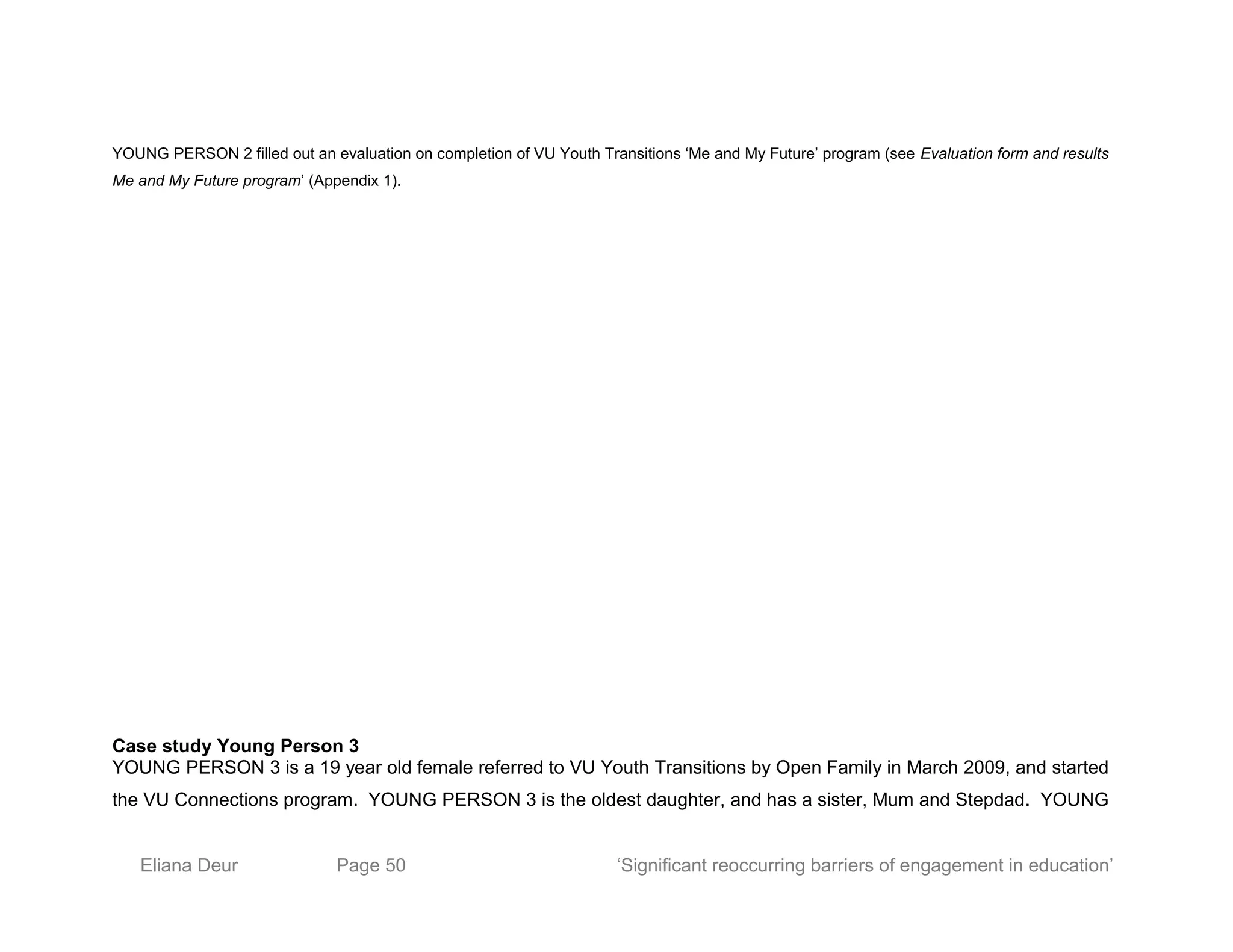 YOUNG PERSON 2 filled out an evaluation on completion of VU Youth Transitions ‘Me and My Future’ program (see Evaluation form and results
Me and My Future program’ (Appendix 1).
Case study Young Person 3
YOUNG PERSON 3 is a 19 year old female referred to VU Youth Transitions by Open Family in March 2009, and started
the VU Connections program. YOUNG PERSON 3 is the oldest daughter, and has a sister, Mum and Stepdad. YOUNG
Eliana Deur Page 50 ‘Significant reoccurring barriers of engagement in education’
 