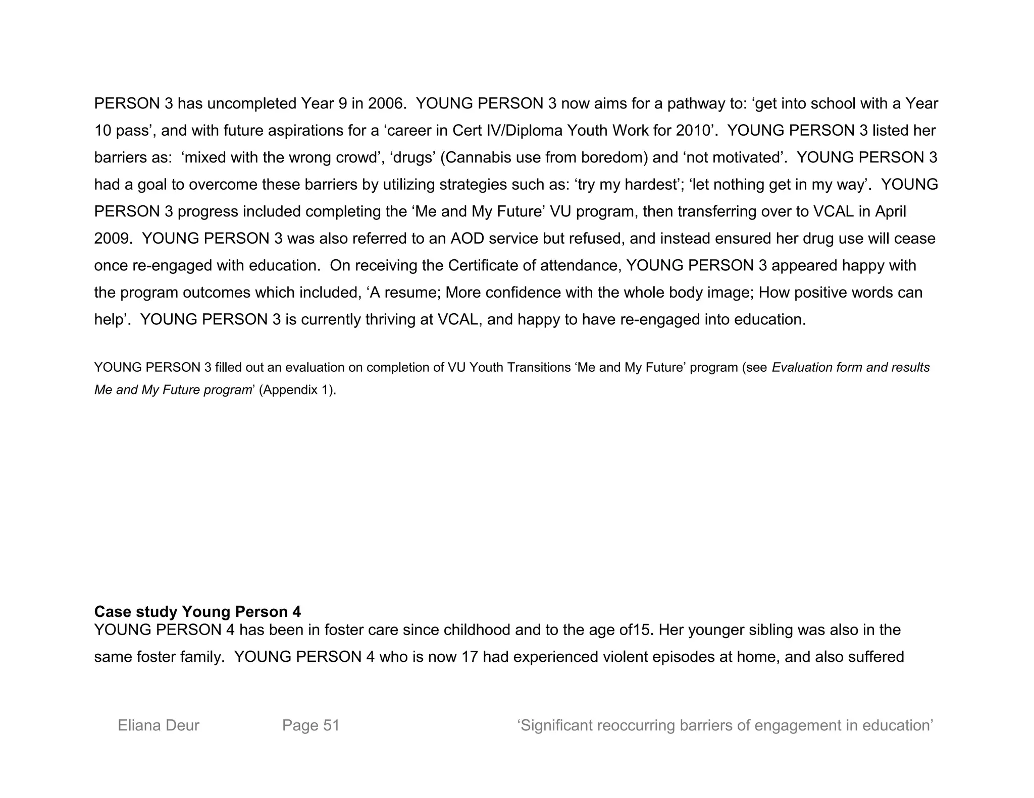 PERSON 3 has uncompleted Year 9 in 2006. YOUNG PERSON 3 now aims for a pathway to: ‘get into school with a Year
10 pass’, and with future aspirations for a ‘career in Cert IV/Diploma Youth Work for 2010’. YOUNG PERSON 3 listed her
barriers as: ‘mixed with the wrong crowd’, ‘drugs’ (Cannabis use from boredom) and ‘not motivated’. YOUNG PERSON 3
had a goal to overcome these barriers by utilizing strategies such as: ‘try my hardest’; ‘let nothing get in my way’. YOUNG
PERSON 3 progress included completing the ‘Me and My Future’ VU program, then transferring over to VCAL in April
2009. YOUNG PERSON 3 was also referred to an AOD service but refused, and instead ensured her drug use will cease
once re-engaged with education. On receiving the Certificate of attendance, YOUNG PERSON 3 appeared happy with
the program outcomes which included, ‘A resume; More confidence with the whole body image; How positive words can
help’. YOUNG PERSON 3 is currently thriving at VCAL, and happy to have re-engaged into education.
YOUNG PERSON 3 filled out an evaluation on completion of VU Youth Transitions ‘Me and My Future’ program (see Evaluation form and results
Me and My Future program’ (Appendix 1).
Case study Young Person 4
YOUNG PERSON 4 has been in foster care since childhood and to the age of15. Her younger sibling was also in the
same foster family. YOUNG PERSON 4 who is now 17 had experienced violent episodes at home, and also suffered
Eliana Deur Page 51 ‘Significant reoccurring barriers of engagement in education’
 