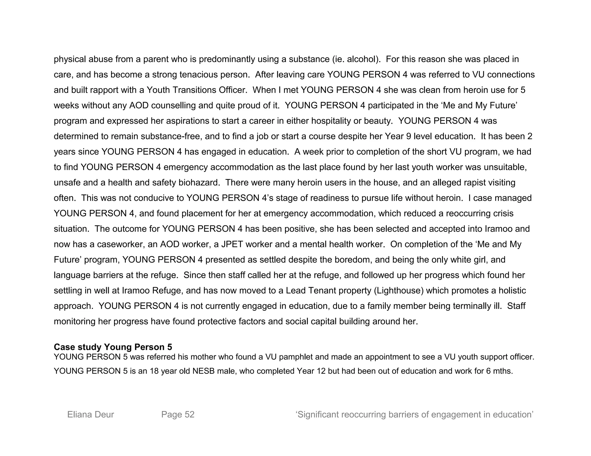 physical abuse from a parent who is predominantly using a substance (ie. alcohol). For this reason she was placed in
care, and has become a strong tenacious person. After leaving care YOUNG PERSON 4 was referred to VU connections
and built rapport with a Youth Transitions Officer. When I met YOUNG PERSON 4 she was clean from heroin use for 5
weeks without any AOD counselling and quite proud of it. YOUNG PERSON 4 participated in the ‘Me and My Future’
program and expressed her aspirations to start a career in either hospitality or beauty. YOUNG PERSON 4 was
determined to remain substance-free, and to find a job or start a course despite her Year 9 level education. It has been 2
years since YOUNG PERSON 4 has engaged in education. A week prior to completion of the short VU program, we had
to find YOUNG PERSON 4 emergency accommodation as the last place found by her last youth worker was unsuitable,
unsafe and a health and safety biohazard. There were many heroin users in the house, and an alleged rapist visiting
often. This was not conducive to YOUNG PERSON 4’s stage of readiness to pursue life without heroin. I case managed
YOUNG PERSON 4, and found placement for her at emergency accommodation, which reduced a reoccurring crisis
situation. The outcome for YOUNG PERSON 4 has been positive, she has been selected and accepted into Iramoo and
now has a caseworker, an AOD worker, a JPET worker and a mental health worker. On completion of the ‘Me and My
Future’ program, YOUNG PERSON 4 presented as settled despite the boredom, and being the only white girl, and
language barriers at the refuge. Since then staff called her at the refuge, and followed up her progress which found her
settling in well at Iramoo Refuge, and has now moved to a Lead Tenant property (Lighthouse) which promotes a holistic
approach. YOUNG PERSON 4 is not currently engaged in education, due to a family member being terminally ill. Staff
monitoring her progress have found protective factors and social capital building around her.
Case study Young Person 5
YOUNG PERSON 5 was referred his mother who found a VU pamphlet and made an appointment to see a VU youth support officer.
YOUNG PERSON 5 is an 18 year old NESB male, who completed Year 12 but had been out of education and work for 6 mths.
Eliana Deur Page 52 ‘Significant reoccurring barriers of engagement in education’
 