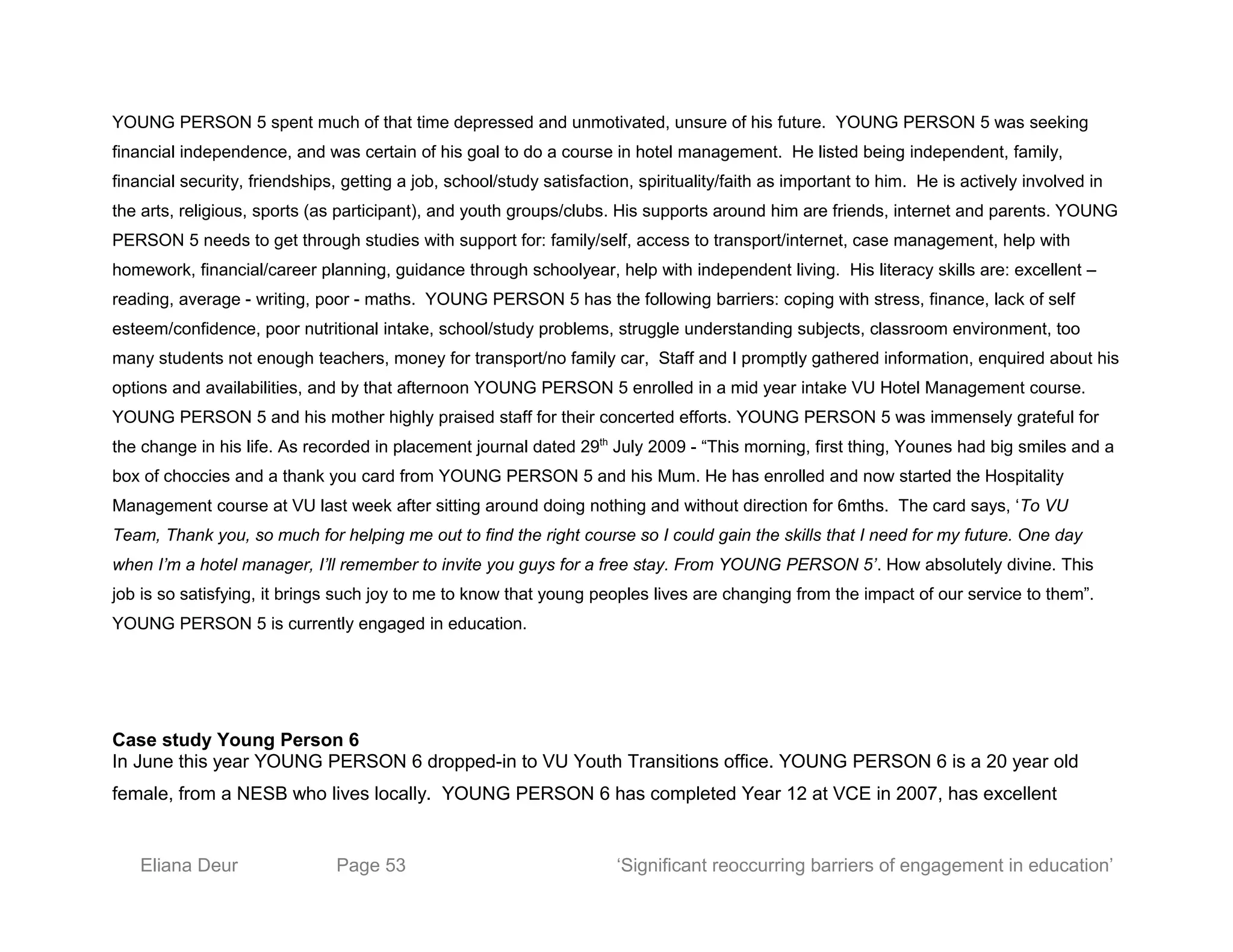 YOUNG PERSON 5 spent much of that time depressed and unmotivated, unsure of his future. YOUNG PERSON 5 was seeking
financial independence, and was certain of his goal to do a course in hotel management. He listed being independent, family,
financial security, friendships, getting a job, school/study satisfaction, spirituality/faith as important to him. He is actively involved in
the arts, religious, sports (as participant), and youth groups/clubs. His supports around him are friends, internet and parents. YOUNG
PERSON 5 needs to get through studies with support for: family/self, access to transport/internet, case management, help with
homework, financial/career planning, guidance through schoolyear, help with independent living. His literacy skills are: excellent –
reading, average - writing, poor - maths. YOUNG PERSON 5 has the following barriers: coping with stress, finance, lack of self
esteem/confidence, poor nutritional intake, school/study problems, struggle understanding subjects, classroom environment, too
many students not enough teachers, money for transport/no family car, Staff and I promptly gathered information, enquired about his
options and availabilities, and by that afternoon YOUNG PERSON 5 enrolled in a mid year intake VU Hotel Management course.
YOUNG PERSON 5 and his mother highly praised staff for their concerted efforts. YOUNG PERSON 5 was immensely grateful for
the change in his life. As recorded in placement journal dated 29th
July 2009 - “This morning, first thing, Younes had big smiles and a
box of choccies and a thank you card from YOUNG PERSON 5 and his Mum. He has enrolled and now started the Hospitality
Management course at VU last week after sitting around doing nothing and without direction for 6mths. The card says, ‘To VU
Team, Thank you, so much for helping me out to find the right course so I could gain the skills that I need for my future. One day
when I’m a hotel manager, I’ll remember to invite you guys for a free stay. From YOUNG PERSON 5’. How absolutely divine. This
job is so satisfying, it brings such joy to me to know that young peoples lives are changing from the impact of our service to them”.
YOUNG PERSON 5 is currently engaged in education.
Case study Young Person 6
In June this year YOUNG PERSON 6 dropped-in to VU Youth Transitions office. YOUNG PERSON 6 is a 20 year old
female, from a NESB who lives locally. YOUNG PERSON 6 has completed Year 12 at VCE in 2007, has excellent
Eliana Deur Page 53 ‘Significant reoccurring barriers of engagement in education’
 
