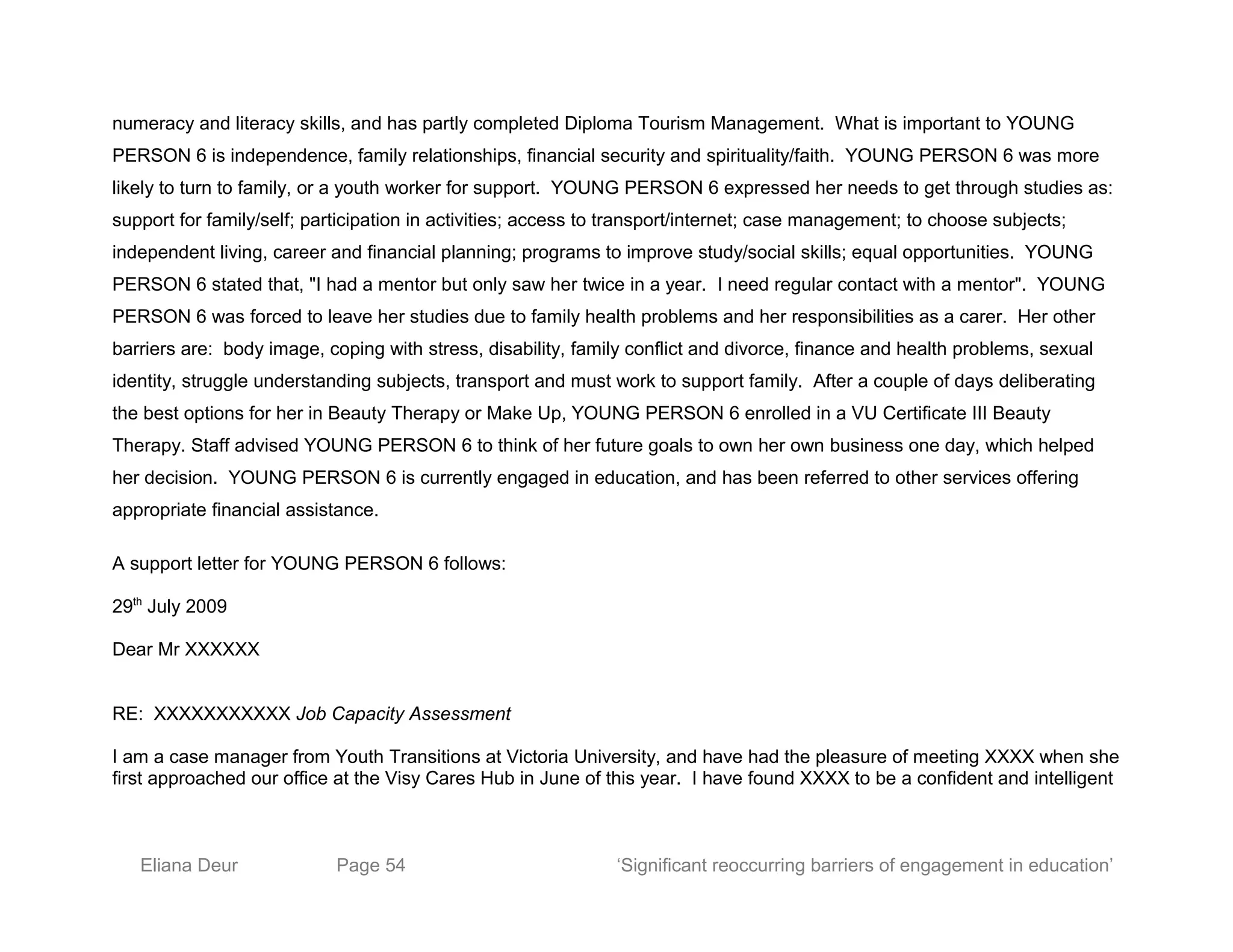 numeracy and literacy skills, and has partly completed Diploma Tourism Management. What is important to YOUNG
PERSON 6 is independence, family relationships, financial security and spirituality/faith. YOUNG PERSON 6 was more
likely to turn to family, or a youth worker for support. YOUNG PERSON 6 expressed her needs to get through studies as:
support for family/self; participation in activities; access to transport/internet; case management; to choose subjects;
independent living, career and financial planning; programs to improve study/social skills; equal opportunities. YOUNG
PERSON 6 stated that, "I had a mentor but only saw her twice in a year. I need regular contact with a mentor". YOUNG
PERSON 6 was forced to leave her studies due to family health problems and her responsibilities as a carer. Her other
barriers are: body image, coping with stress, disability, family conflict and divorce, finance and health problems, sexual
identity, struggle understanding subjects, transport and must work to support family. After a couple of days deliberating
the best options for her in Beauty Therapy or Make Up, YOUNG PERSON 6 enrolled in a VU Certificate III Beauty
Therapy. Staff advised YOUNG PERSON 6 to think of her future goals to own her own business one day, which helped
her decision. YOUNG PERSON 6 is currently engaged in education, and has been referred to other services offering
appropriate financial assistance.
A support letter for YOUNG PERSON 6 follows:
29th
July 2009
Dear Mr XXXXXX
RE: XXXXXXXXXXX Job Capacity Assessment
I am a case manager from Youth Transitions at Victoria University, and have had the pleasure of meeting XXXX when she
first approached our office at the Visy Cares Hub in June of this year. I have found XXXX to be a confident and intelligent
Eliana Deur Page 54 ‘Significant reoccurring barriers of engagement in education’
 