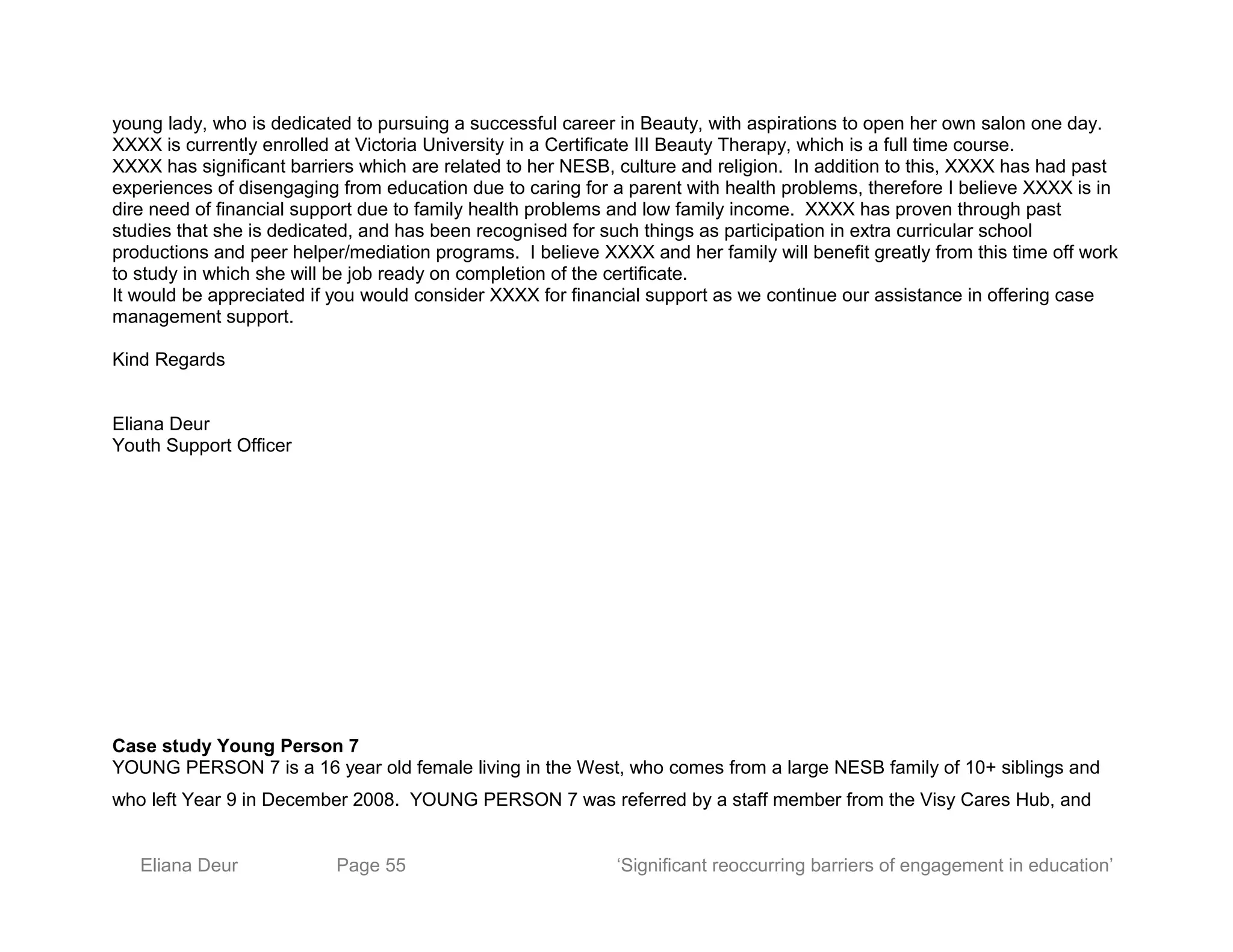 young lady, who is dedicated to pursuing a successful career in Beauty, with aspirations to open her own salon one day.
XXXX is currently enrolled at Victoria University in a Certificate III Beauty Therapy, which is a full time course.
XXXX has significant barriers which are related to her NESB, culture and religion. In addition to this, XXXX has had past
experiences of disengaging from education due to caring for a parent with health problems, therefore I believe XXXX is in
dire need of financial support due to family health problems and low family income. XXXX has proven through past
studies that she is dedicated, and has been recognised for such things as participation in extra curricular school
productions and peer helper/mediation programs. I believe XXXX and her family will benefit greatly from this time off work
to study in which she will be job ready on completion of the certificate.
It would be appreciated if you would consider XXXX for financial support as we continue our assistance in offering case
management support.
Kind Regards
Eliana Deur
Youth Support Officer
Case study Young Person 7
YOUNG PERSON 7 is a 16 year old female living in the West, who comes from a large NESB family of 10+ siblings and
who left Year 9 in December 2008. YOUNG PERSON 7 was referred by a staff member from the Visy Cares Hub, and
Eliana Deur Page 55 ‘Significant reoccurring barriers of engagement in education’
 