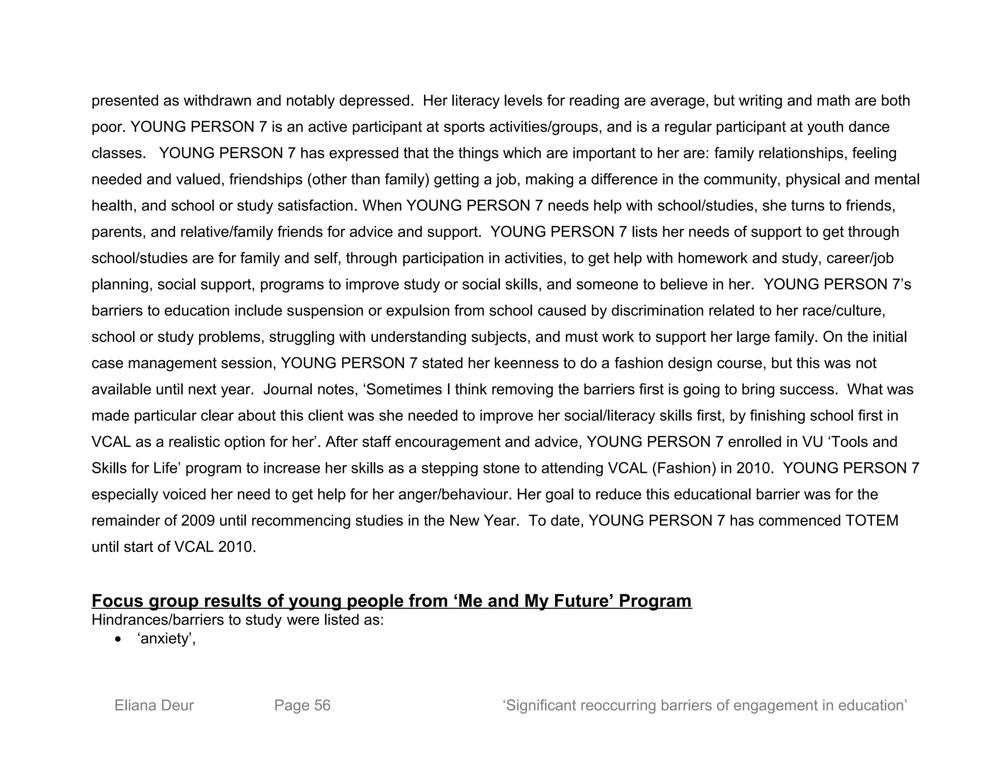 presented as withdrawn and notably depressed. Her literacy levels for reading are average, but writing and math are both
poor. YOUNG PERSON 7 is an active participant at sports activities/groups, and is a regular participant at youth dance
classes. YOUNG PERSON 7 has expressed that the things which are important to her are: family relationships, feeling
needed and valued, friendships (other than family) getting a job, making a difference in the community, physical and mental
health, and school or study satisfaction. When YOUNG PERSON 7 needs help with school/studies, she turns to friends,
parents, and relative/family friends for advice and support. YOUNG PERSON 7 lists her needs of support to get through
school/studies are for family and self, through participation in activities, to get help with homework and study, career/job
planning, social support, programs to improve study or social skills, and someone to believe in her. YOUNG PERSON 7’s
barriers to education include suspension or expulsion from school caused by discrimination related to her race/culture,
school or study problems, struggling with understanding subjects, and must work to support her large family. On the initial
case management session, YOUNG PERSON 7 stated her keenness to do a fashion design course, but this was not
available until next year. Journal notes, ‘Sometimes I think removing the barriers first is going to bring success. What was
made particular clear about this client was she needed to improve her social/literacy skills first, by finishing school first in
VCAL as a realistic option for her’. After staff encouragement and advice, YOUNG PERSON 7 enrolled in VU ‘Tools and
Skills for Life’ program to increase her skills as a stepping stone to attending VCAL (Fashion) in 2010. YOUNG PERSON 7
especially voiced her need to get help for her anger/behaviour. Her goal to reduce this educational barrier was for the
remainder of 2009 until recommencing studies in the New Year. To date, YOUNG PERSON 7 has commenced TOTEM
until start of VCAL 2010.
Focus group results of young people from ‘Me and My Future’ Program
Hindrances/barriers to study were listed as:
• ‘anxiety’,
Eliana Deur Page 56 ‘Significant reoccurring barriers of engagement in education’
 