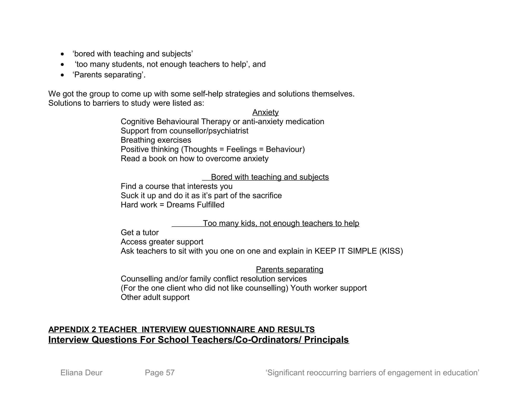 • ‘bored with teaching and subjects’
• ‘too many students, not enough teachers to help’, and
• ‘Parents separating’.
We got the group to come up with some self-help strategies and solutions themselves.
Solutions to barriers to study were listed as:
Anxiety
Cognitive Behavioural Therapy or anti-anxiety medication
Support from counsellor/psychiatrist
Breathing exercises
Positive thinking (Thoughts = Feelings = Behaviour)
Read a book on how to overcome anxiety
Bored with teaching and subjects
Find a course that interests you
Suck it up and do it as it’s part of the sacrifice
Hard work = Dreams Fulfilled
Too many kids, not enough teachers to help
Get a tutor
Access greater support
Ask teachers to sit with you one on one and explain in KEEP IT SIMPLE (KISS)
Parents separating
Counselling and/or family conflict resolution services
(For the one client who did not like counselling) Youth worker support
Other adult support
APPENDIX 2 TEACHER INTERVIEW QUESTIONNAIRE AND RESULTS
Interview Questions For School Teachers/Co-Ordinators/ Principals
Eliana Deur Page 57 ‘Significant reoccurring barriers of engagement in education’
 