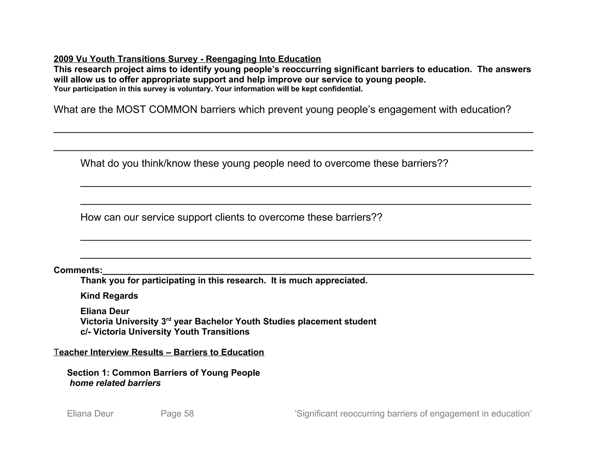 2009 Vu Youth Transitions Survey - Reengaging Into Education
This research project aims to identify young people’s reoccurring significant barriers to education. The answers
will allow us to offer appropriate support and help improve our service to young people.
Your participation in this survey is voluntary. Your information will be kept confidential.
What are the MOST COMMON barriers which prevent young people’s engagement with education?
___________________________________________________________________________________
___________________________________________________________________________________
What do you think/know these young people need to overcome these barriers??
______________________________________________________________________________
______________________________________________________________________________
How can our service support clients to overcome these barriers??
______________________________________________________________________________
______________________________________________________________________________
Comments:_______________________________________________________________________________________
Thank you for participating in this research. It is much appreciated.
Kind Regards
Eliana Deur
Victoria University 3rd
year Bachelor Youth Studies placement student
c/- Victoria University Youth Transitions
Teacher Interview Results – Barriers to Education
Section 1: Common Barriers of Young People
home related barriers
Eliana Deur Page 58 ‘Significant reoccurring barriers of engagement in education’
 