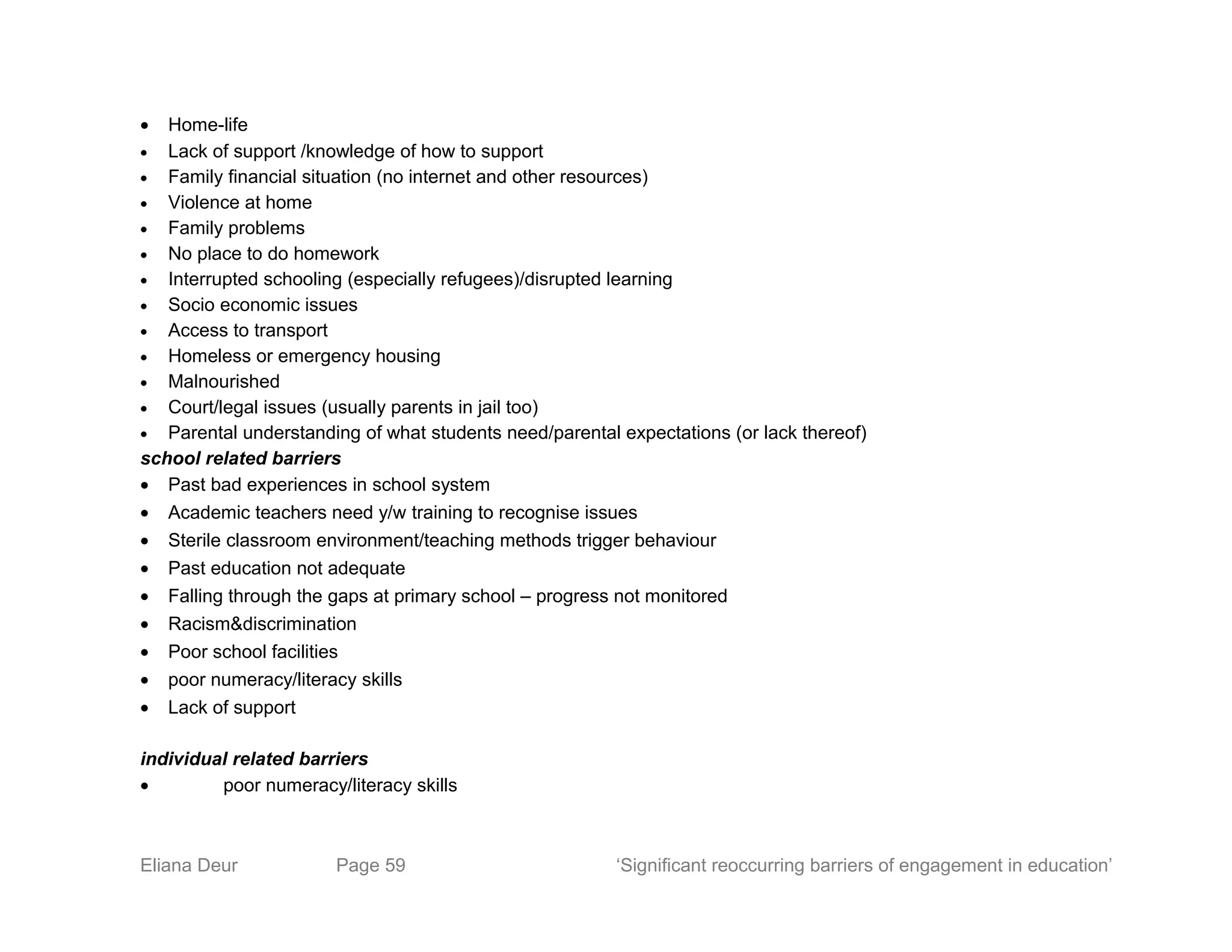 • Home-life
• Lack of support /knowledge of how to support
• Family financial situation (no internet and other resources)
• Violence at home
• Family problems
• No place to do homework
• Interrupted schooling (especially refugees)/disrupted learning
• Socio economic issues
• Access to transport
• Homeless or emergency housing
• Malnourished
• Court/legal issues (usually parents in jail too)
• Parental understanding of what students need/parental expectations (or lack thereof)
school related barriers
• Past bad experiences in school system
• Academic teachers need y/w training to recognise issues
• Sterile classroom environment/teaching methods trigger behaviour
• Past education not adequate
• Falling through the gaps at primary school – progress not monitored
• Racism&discrimination
• Poor school facilities
• poor numeracy/literacy skills
• Lack of support
individual related barriers
• poor numeracy/literacy skills
Eliana Deur Page 59 ‘Significant reoccurring barriers of engagement in education’
 