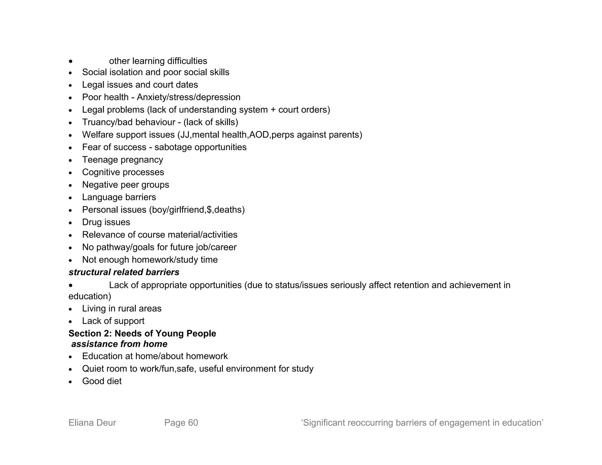 • other learning difficulties
• Social isolation and poor social skills
• Legal issues and court dates
• Poor health - Anxiety/stress/depression
• Legal problems (lack of understanding system + court orders)
• Truancy/bad behaviour - (lack of skills)
• Welfare support issues (JJ,mental health,AOD,perps against parents)
• Fear of success - sabotage opportunities
• Teenage pregnancy
• Cognitive processes
• Negative peer groups
• Language barriers
• Personal issues (boy/girlfriend,$,deaths)
• Drug issues
• Relevance of course material/activities
• No pathway/goals for future job/career
• Not enough homework/study time
structural related barriers
• Lack of appropriate opportunities (due to status/issues seriously affect retention and achievement in
education)
• Living in rural areas
• Lack of support
Section 2: Needs of Young People
assistance from home
• Education at home/about homework
• Quiet room to work/fun,safe, useful environment for study
• Good diet
Eliana Deur Page 60 ‘Significant reoccurring barriers of engagement in education’
 