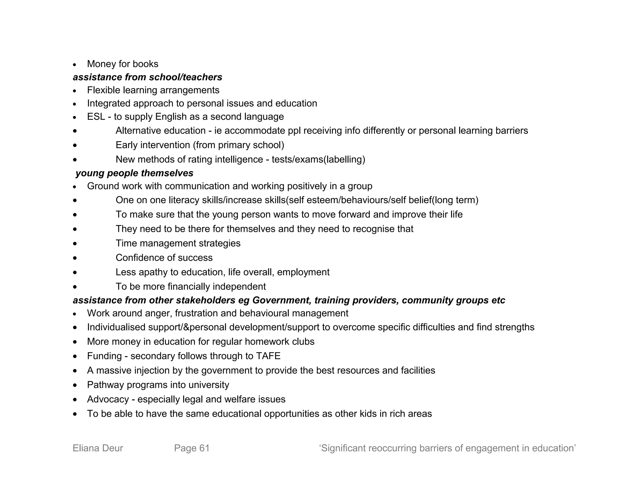 • Money for books
assistance from school/teachers
• Flexible learning arrangements
• Integrated approach to personal issues and education
• ESL - to supply English as a second language
• Alternative education - ie accommodate ppl receiving info differently or personal learning barriers
• Early intervention (from primary school)
• New methods of rating intelligence - tests/exams(labelling)
young people themselves
• Ground work with communication and working positively in a group
• One on one literacy skills/increase skills(self esteem/behaviours/self belief(long term)
• To make sure that the young person wants to move forward and improve their life
• They need to be there for themselves and they need to recognise that
• Time management strategies
• Confidence of success
• Less apathy to education, life overall, employment
• To be more financially independent
assistance from other stakeholders eg Government, training providers, community groups etc
• Work around anger, frustration and behavioural management
• Individualised support/&personal development/support to overcome specific difficulties and find strengths
• More money in education for regular homework clubs
• Funding - secondary follows through to TAFE
• A massive injection by the government to provide the best resources and facilities
• Pathway programs into university
• Advocacy - especially legal and welfare issues
• To be able to have the same educational opportunities as other kids in rich areas
Eliana Deur Page 61 ‘Significant reoccurring barriers of engagement in education’
 