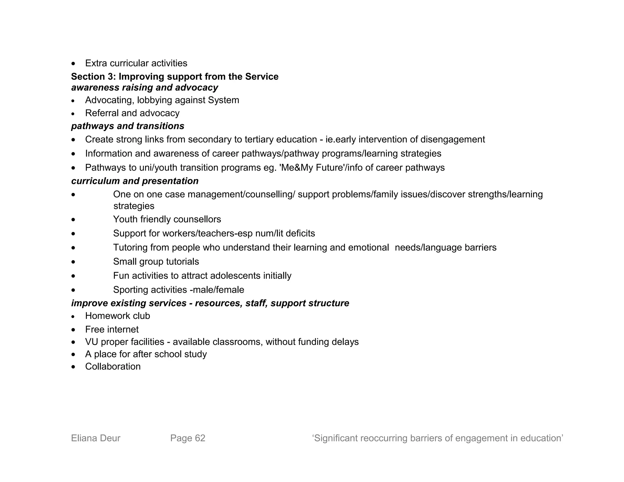 • Extra curricular activities
Section 3: Improving support from the Service
awareness raising and advocacy
• Advocating, lobbying against System
• Referral and advocacy
pathways and transitions
• Create strong links from secondary to tertiary education - ie.early intervention of disengagement
• Information and awareness of career pathways/pathway programs/learning strategies
• Pathways to uni/youth transition programs eg. 'Me&My Future'/info of career pathways
curriculum and presentation
• One on one case management/counselling/ support problems/family issues/discover strengths/learning
strategies
• Youth friendly counsellors
• Support for workers/teachers-esp num/lit deficits
• Tutoring from people who understand their learning and emotional needs/language barriers
• Small group tutorials
• Fun activities to attract adolescents initially
• Sporting activities -male/female
improve existing services - resources, staff, support structure
• Homework club
• Free internet
• VU proper facilities - available classrooms, without funding delays
• A place for after school study
• Collaboration
Eliana Deur Page 62 ‘Significant reoccurring barriers of engagement in education’
 