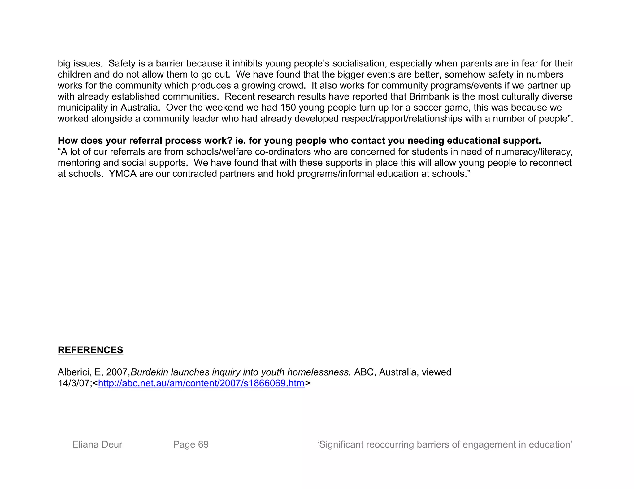 big issues. Safety is a barrier because it inhibits young people’s socialisation, especially when parents are in fear for their
children and do not allow them to go out. We have found that the bigger events are better, somehow safety in numbers
works for the community which produces a growing crowd. It also works for community programs/events if we partner up
with already established communities. Recent research results have reported that Brimbank is the most culturally diverse
municipality in Australia. Over the weekend we had 150 young people turn up for a soccer game, this was because we
worked alongside a community leader who had already developed respect/rapport/relationships with a number of people”.
How does your referral process work? ie. for young people who contact you needing educational support.
“A lot of our referrals are from schools/welfare co-ordinators who are concerned for students in need of numeracy/literacy,
mentoring and social supports. We have found that with these supports in place this will allow young people to reconnect
at schools. YMCA are our contracted partners and hold programs/informal education at schools.”
REFERENCES
Alberici, E, 2007,Burdekin launches inquiry into youth homelessness, ABC, Australia, viewed
14/3/07;<http://abc.net.au/am/content/2007/s1866069.htm>
Eliana Deur Page 69 ‘Significant reoccurring barriers of engagement in education’
 