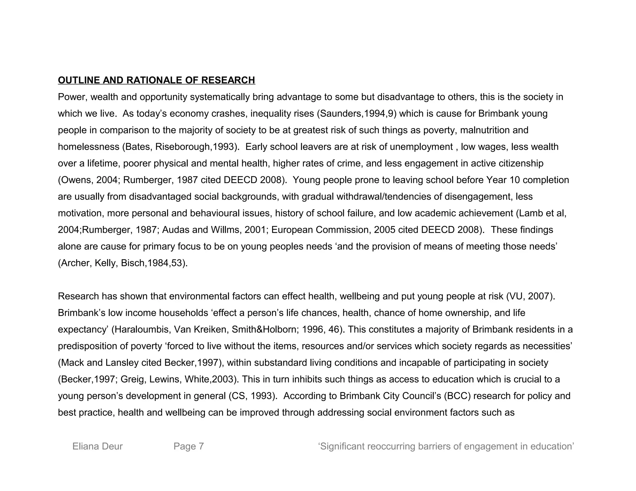 OUTLINE AND RATIONALE OF RESEARCH
Power, wealth and opportunity systematically bring advantage to some but disadvantage to others, this is the society in
which we live. As today’s economy crashes, inequality rises (Saunders,1994,9) which is cause for Brimbank young
people in comparison to the majority of society to be at greatest risk of such things as poverty, malnutrition and
homelessness (Bates, Riseborough,1993). Early school leavers are at risk of unemployment , low wages, less wealth
over a lifetime, poorer physical and mental health, higher rates of crime, and less engagement in active citizenship
(Owens, 2004; Rumberger, 1987 cited DEECD 2008). Young people prone to leaving school before Year 10 completion
are usually from disadvantaged social backgrounds, with gradual withdrawal/tendencies of disengagement, less
motivation, more personal and behavioural issues, history of school failure, and low academic achievement (Lamb et al,
2004;Rumberger, 1987; Audas and Willms, 2001; European Commission, 2005 cited DEECD 2008). These findings
alone are cause for primary focus to be on young peoples needs ‘and the provision of means of meeting those needs’
(Archer, Kelly, Bisch,1984,53).
Research has shown that environmental factors can effect health, wellbeing and put young people at risk (VU, 2007).
Brimbank’s low income households ‘effect a person’s life chances, health, chance of home ownership, and life
expectancy’ (Haraloumbis, Van Kreiken, Smith&Holborn; 1996, 46). This constitutes a majority of Brimbank residents in a
predisposition of poverty ‘forced to live without the items, resources and/or services which society regards as necessities’
(Mack and Lansley cited Becker,1997), within substandard living conditions and incapable of participating in society
(Becker,1997; Greig, Lewins, White,2003). This in turn inhibits such things as access to education which is crucial to a
young person’s development in general (CS, 1993). According to Brimbank City Council’s (BCC) research for policy and
best practice, health and wellbeing can be improved through addressing social environment factors such as
Eliana Deur Page 7 ‘Significant reoccurring barriers of engagement in education’
 