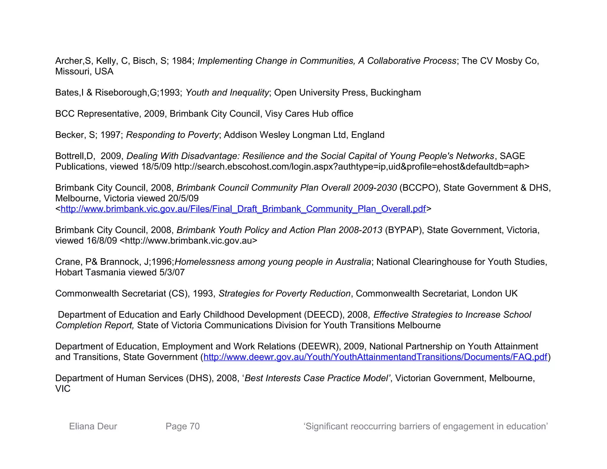 Archer,S, Kelly, C, Bisch, S; 1984; Implementing Change in Communities, A Collaborative Process; The CV Mosby Co,
Missouri, USA
Bates,I & Riseborough,G;1993; Youth and Inequality; Open University Press, Buckingham
BCC Representative, 2009, Brimbank City Council, Visy Cares Hub office
Becker, S; 1997; Responding to Poverty; Addison Wesley Longman Ltd, England
Bottrell,D, 2009, Dealing With Disadvantage: Resilience and the Social Capital of Young People's Networks, SAGE
Publications, viewed 18/5/09 http://search.ebscohost.com/login.aspx?authtype=ip,uid&profile=ehost&defaultdb=aph>
Brimbank City Council, 2008, Brimbank Council Community Plan Overall 2009-2030 (BCCPO), State Government & DHS,
Melbourne, Victoria viewed 20/5/09
<http://www.brimbank.vic.gov.au/Files/Final_Draft_Brimbank_Community_Plan_Overall.pdf>
Brimbank City Council, 2008, Brimbank Youth Policy and Action Plan 2008-2013 (BYPAP), State Government, Victoria,
viewed 16/8/09 <http://www.brimbank.vic.gov.au>
Crane, P& Brannock, J;1996;Homelessness among young people in Australia; National Clearinghouse for Youth Studies,
Hobart Tasmania viewed 5/3/07
Commonwealth Secretariat (CS), 1993, Strategies for Poverty Reduction, Commonwealth Secretariat, London UK
Department of Education and Early Childhood Development (DEECD), 2008, Effective Strategies to Increase School
Completion Report, State of Victoria Communications Division for Youth Transitions Melbourne
Department of Education, Employment and Work Relations (DEEWR), 2009, National Partnership on Youth Attainment
and Transitions, State Government (http://www.deewr.gov.au/Youth/YouthAttainmentandTransitions/Documents/FAQ.pdf)
Department of Human Services (DHS), 2008, ‘Best Interests Case Practice Model’, Victorian Government, Melbourne,
VIC
Eliana Deur Page 70 ‘Significant reoccurring barriers of engagement in education’
 