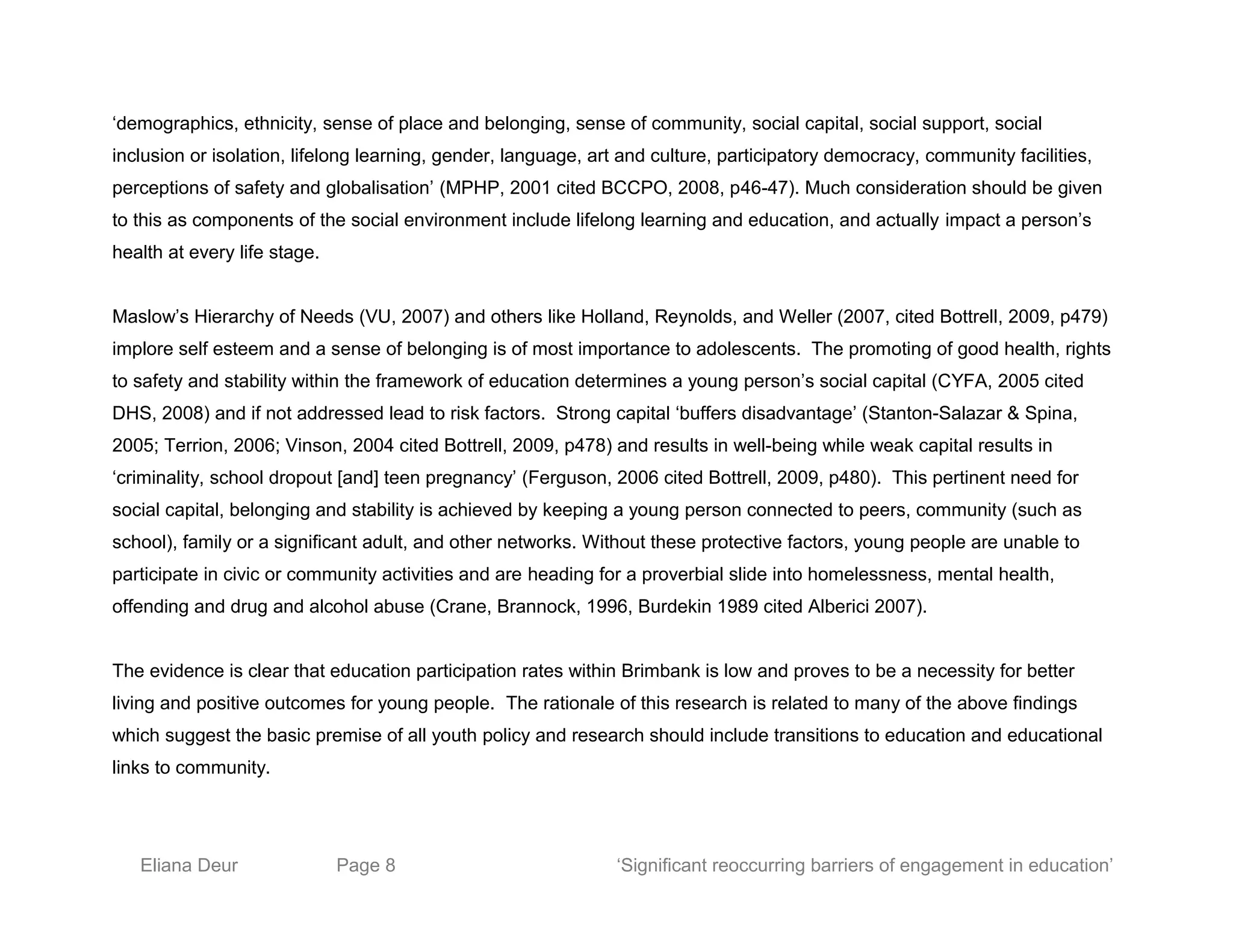 ‘demographics, ethnicity, sense of place and belonging, sense of community, social capital, social support, social
inclusion or isolation, lifelong learning, gender, language, art and culture, participatory democracy, community facilities,
perceptions of safety and globalisation’ (MPHP, 2001 cited BCCPO, 2008, p46-47). Much consideration should be given
to this as components of the social environment include lifelong learning and education, and actually impact a person’s
health at every life stage.
Maslow’s Hierarchy of Needs (VU, 2007) and others like Holland, Reynolds, and Weller (2007, cited Bottrell, 2009, p479)
implore self esteem and a sense of belonging is of most importance to adolescents. The promoting of good health, rights
to safety and stability within the framework of education determines a young person’s social capital (CYFA, 2005 cited
DHS, 2008) and if not addressed lead to risk factors. Strong capital ‘buffers disadvantage’ (Stanton-Salazar & Spina,
2005; Terrion, 2006; Vinson, 2004 cited Bottrell, 2009, p478) and results in well-being while weak capital results in
‘criminality, school dropout [and] teen pregnancy’ (Ferguson, 2006 cited Bottrell, 2009, p480). This pertinent need for
social capital, belonging and stability is achieved by keeping a young person connected to peers, community (such as
school), family or a significant adult, and other networks. Without these protective factors, young people are unable to
participate in civic or community activities and are heading for a proverbial slide into homelessness, mental health,
offending and drug and alcohol abuse (Crane, Brannock, 1996, Burdekin 1989 cited Alberici 2007).
The evidence is clear that education participation rates within Brimbank is low and proves to be a necessity for better
living and positive outcomes for young people. The rationale of this research is related to many of the above findings
which suggest the basic premise of all youth policy and research should include transitions to education and educational
links to community.
Eliana Deur Page 8 ‘Significant reoccurring barriers of engagement in education’
 