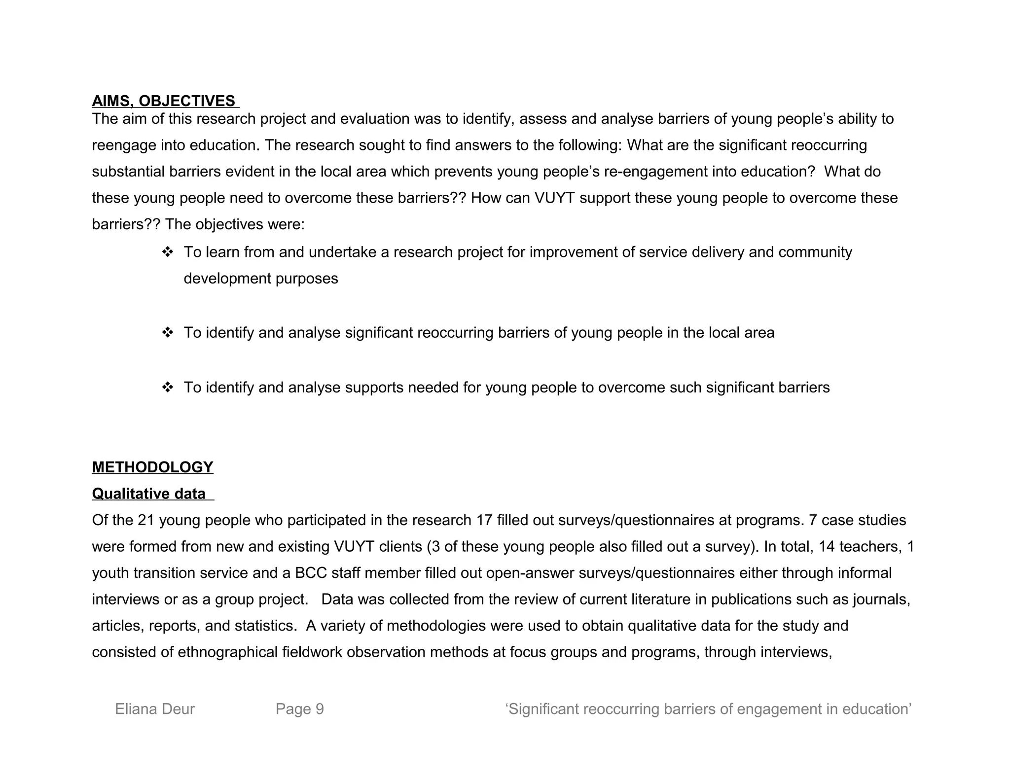 AIMS, OBJECTIVES
The aim of this research project and evaluation was to identify, assess and analyse barriers of young people’s ability to
reengage into education. The research sought to find answers to the following: What are the significant reoccurring
substantial barriers evident in the local area which prevents young people’s re-engagement into education? What do
these young people need to overcome these barriers?? How can VUYT support these young people to overcome these
barriers?? The objectives were:
 To learn from and undertake a research project for improvement of service delivery and community
development purposes
 To identify and analyse significant reoccurring barriers of young people in the local area
 To identify and analyse supports needed for young people to overcome such significant barriers
METHODOLOGY
Qualitative data
Of the 21 young people who participated in the research 17 filled out surveys/questionnaires at programs. 7 case studies
were formed from new and existing VUYT clients (3 of these young people also filled out a survey). In total, 14 teachers, 1
youth transition service and a BCC staff member filled out open-answer surveys/questionnaires either through informal
interviews or as a group project. Data was collected from the review of current literature in publications such as journals,
articles, reports, and statistics. A variety of methodologies were used to obtain qualitative data for the study and
consisted of ethnographical fieldwork observation methods at focus groups and programs, through interviews,
Eliana Deur Page 9 ‘Significant reoccurring barriers of engagement in education’
 