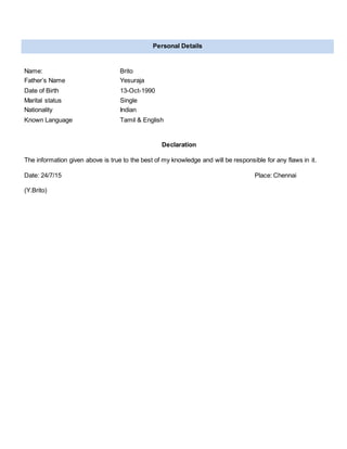 Declaration
The information given above is true to the best of my knowledge and will be responsible for any flaws in it.
Date: 24/7/15 Place: Chennai
(Y.Brito)
Personal Details
Name: Brito
Father’s Name Yesuraja
Date of Birth 13-Oct-1990
Marital status Single
Nationality Indian
Known Language Tamil & English
 