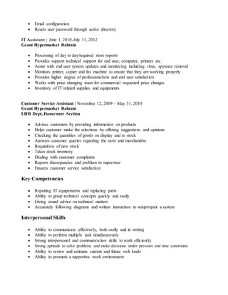  Email configuration 
 Resets user password through active directory
IT Assistant | June 1, 2010-July 31, 2012
Geant Hypermarket Bahrain
 Processing of day to day/required store reports 
 Provides support technical support for end user, computer, printers etc 
 Assist with end user system updates and monitoring including virus, spyware removal 
 Monitors printer, copier and fax machine to ensure that they are working properly 
 Provides higher degree of professionalism and end user satisfaction 
 Works with price changing team for commercial requested price changes 
 Inventory of IT related supplies and equipments 
Customer Service Assistant | November 12, 2009 – May 31, 2010
Geant Hypermarket Bahrain
LHH Dept, Houseware Section
 Advises customers by providing information on products 
 Helps customer make the selections by offering suggestions and opinions 
 Checking the quantities of goods on display and in stock 
 Answers customer queries regarding the store and merchandise 
 Requisition of new stock 
 Takes stock inventory 
 Dealing with customer complaints 
 Reports discrepancies and problem to supervisor 
 Ensures customer service satisfaction 
Key Competencies
 Repairing IT equipements and replacing parts 
 Ability to grasp technical concepts quickly and easily 
 Giving sound advice on technical matters 
 Accurately following diagrams and written instruction to setup/repair a system 
Interpersonal Skills
 Ability to communicate effectively, both orally and in writing 
 Ability to perform multiple task simultaneously 
 Strong interpersonal and communication skills to work efficiently 
 Strong aptitude to solve problems and make decisions under pressure and time constraints 
 Ability to review and estimate current and future wok loads 
 Ability to promote a supportive work environment 
 