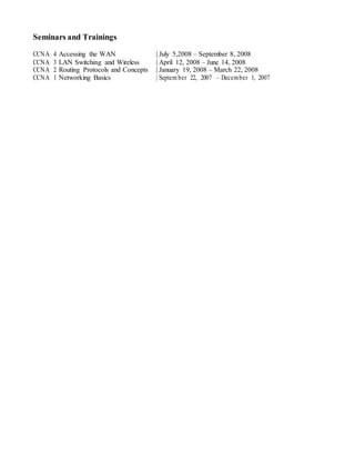 Seminars and Trainings
CCNA 4 Accessing the WAN | July 5,2008 – September 8, 2008
CCNA 3 LAN Switching and Wireless | April 12, 2008 – June 14, 2008
CCNA 2 Routing Protocols and Concepts | January 19, 2008 – March 22, 2008
CCNA 1 Networking Basics | Septem ber 22, 2007 – December 1, 2007
 