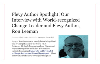 Flevy Author Spotlight: Our
Interview with World-recognized
Change Leader and Flevy Author,
Ron Leeman
Contributed by David Tang on July 20, 2015 in Organization, Change, & HR
In 2012, Ron Leeman was awarded the distinguished
title of Change Leader by the World HRD
Congress. He has led numerous global Change and
Project Management initiatives. Ron has also
published numerous frameworks on Flevy related
to Change, Process, and Project Management . These
frameworks are his own, developed through his
 
