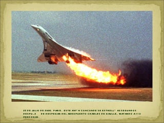 25 D E JU LIO D E 2000. P AR IS . E S TE AVIÓ N C O N C O R D E S E E S TR E LLÓ 60 S E G U N D O S
D E S P U ÉS     D E D E S P E G AR D E L AE R O P U E R TO C H AR LE S D E G AU LLE , MATAN D O A 1 1 3
P E R S O N AS .
 