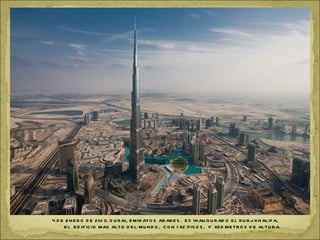 4 D E E N E R O D E 201 0. D U B AI, E M IR ATO S AR ABE S . E S IN AU G U R AD O E L BU R J K H ALIF A,
     E L E D IF IC IO MAS ALTO D E L M U N D O , C O N 1 62 P IS O S , Y 828 ME TR O S D E ALTU R A.
 