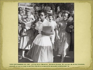 4 D E S E P TIE MB R E D E 1 957. LITTLE R ock, Arkan s as . E lizab e th E ckford E S acos ad a AL IR AL C O LE G IO ,
d e s p u és d e qu e la corte d e cre tó E L F IN D E la s e gre gación racial E N LA E D U C AC IÓ N .
 