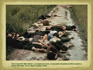 16 de marzo DE 1968. Vietnam.  La masacre de my lai.  un escuadrón del ejército de EEUU asesinó a más de 450 civiles,  En su mayoría mujeres y niños.  