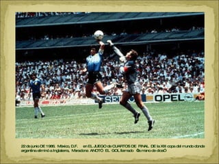 22 de junio DE 1986.  México, D.F.  en EL JUEGO de CUARTOS DE  FINAL  DE la XIII copa del mundo donde argentina eliminó a Inglaterra,  Maradona  ANOTÓ  EL  GOL llamado  “la mano de dios” 