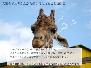 2012©
「オープンソースなのに、安くないんですね」
「イニシャルで大きく確保する方が予算は取りやすいんですよ」
「サポートってどこまでサポートしてくれるんですか？」
!
「個人的にはもっとこういうものを使うべきだと思ってるんですが」
営業先でお客さんから必ず言われること 2012
12
？
？？
 