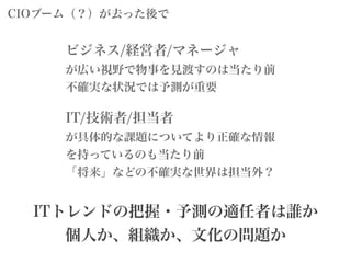 ビジネス/経営者/マネージャ
が広い視野で物事を見渡すのは当たり前
不確実な状況では予測が重要
IT/技術者/担当者
が具体的な課題についてより正確な情報
を持っているのも当たり前
「将来」などの不確実な世界は担当外？
ITトレンドの把握・予測の適任者は誰か
個人か、組織か、文化の問題か
CIOブーム（？）が去った後で
 