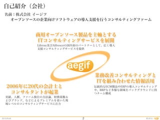 2012.05.02 2012©
商用オープンソース製品を主軸とする
ITコンサルティングサービスを展開
自己紹介（会社）
2
Liferay及びAlfrescoの国内初のパートナーとして、広く導入
支援コンサルティングサービスを提供
2006年に20代の会計士と
コンサルタントが起業
業務改善コンサルティングと
ITを組み合わせた情報活用
実績、人脈、ファーム独自の方法論、財務基盤お
よびブランド、などによるプレミアムを省いた現
場レベルのコンサルティングサービスに注力
伝統的なECM製品やERPの導入コンサルティング
や、BRPなど多様な領域をバックグラウンドに持
つチーム構成
オープンソースの企業向けソフトウェアの導入支援を行うコンサルティングファーム
名前：株式会社 イージフ
 
