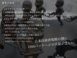 ■カスタマイズの有無
◆業務を製品にあわせるか、製品を業務にあわせるか？
◆欧米企業ではカスタマイズなしが多い（トップダウン、経済合理性の追求）
■インターネット上のコミュニティで開発
◆コミュニケーションは英語中心
■利用は自由、保証やサービスに対価を払う文化
◆日本はサービスコストの算定が苦手
◆モノにお金は払うが……
■米国ビックベンダ製品へ対案の提示
◆欧州公共セクタを中心に活性化
◆日本ではそういう拘りはない 日本は経済規模の割に
OSSパッケージの実績が乏しい
ガラパゴス
 