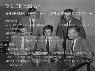 そして自社製品へ
■内的要因
◆ベンダだけじゃなく他国の類似のパートナーの人達とのコミュニケーショ
ンが取れてきた
◆相場観がわかってきた
● ベンダがどの程度サポートしてくれるものなのか
● 対コミュニティ、対顧客、対パートナーなどレイヤ
■外的要因
◆Alfrescoの値上げ
◆直接パートナー以外の、孫パートナーや有力なコミュニティ開発者が、日
本からベンダ側へのローカライズ強化のリクエストが難しい
◆物によっては製品レベルでこっちから出していった方がよいケースがある
と考えられた
海外製OSSのパートナーシップを長年経験してきて……
 