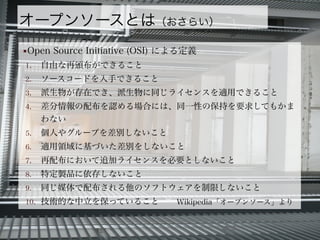 オープンソースとは（おさらい）
■Open Source Initiative (OSI) による定義
1. 自由な再頒布ができること
2. ソースコードを入手できること
3. 派生物が存在でき、派生物に同じライセンスを適用できること
4. 差分情報の配布を認める場合には、同一性の保持を要求してもかま
わない
5. 個人やグループを差別しないこと
6. 適用領域に基づいた差別をしないこと
7. 再配布において追加ライセンスを必要としないこと
8. 特定製品に依存しないこと
9. 同じ媒体で配布される他のソフトウェアを制限しないこと
10. 技術的な中立を保っていること Wikipedia「オープンソース」より
 