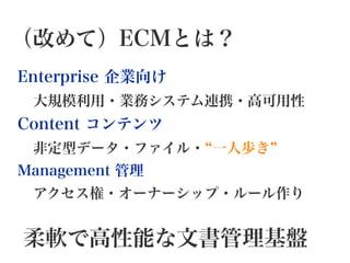 （改めて）ECMとは？
Enterprise 企業向け
 大規模利用・業務システム連携・高可用性
Content コンテンツ
 非定型データ・ファイル・ 一人歩き
Management 管理
 アクセス権・オーナーシップ・ルール作り
柔軟で高性能な文書管理基盤
 