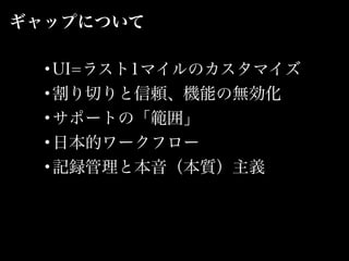 ギャップについて
•UI=ラスト1マイルのカスタマイズ
•割り切りと信頼、機能の無効化
•サポートの「範囲」
•日本的ワークフロー
•記録管理と本音（本質）主義
 